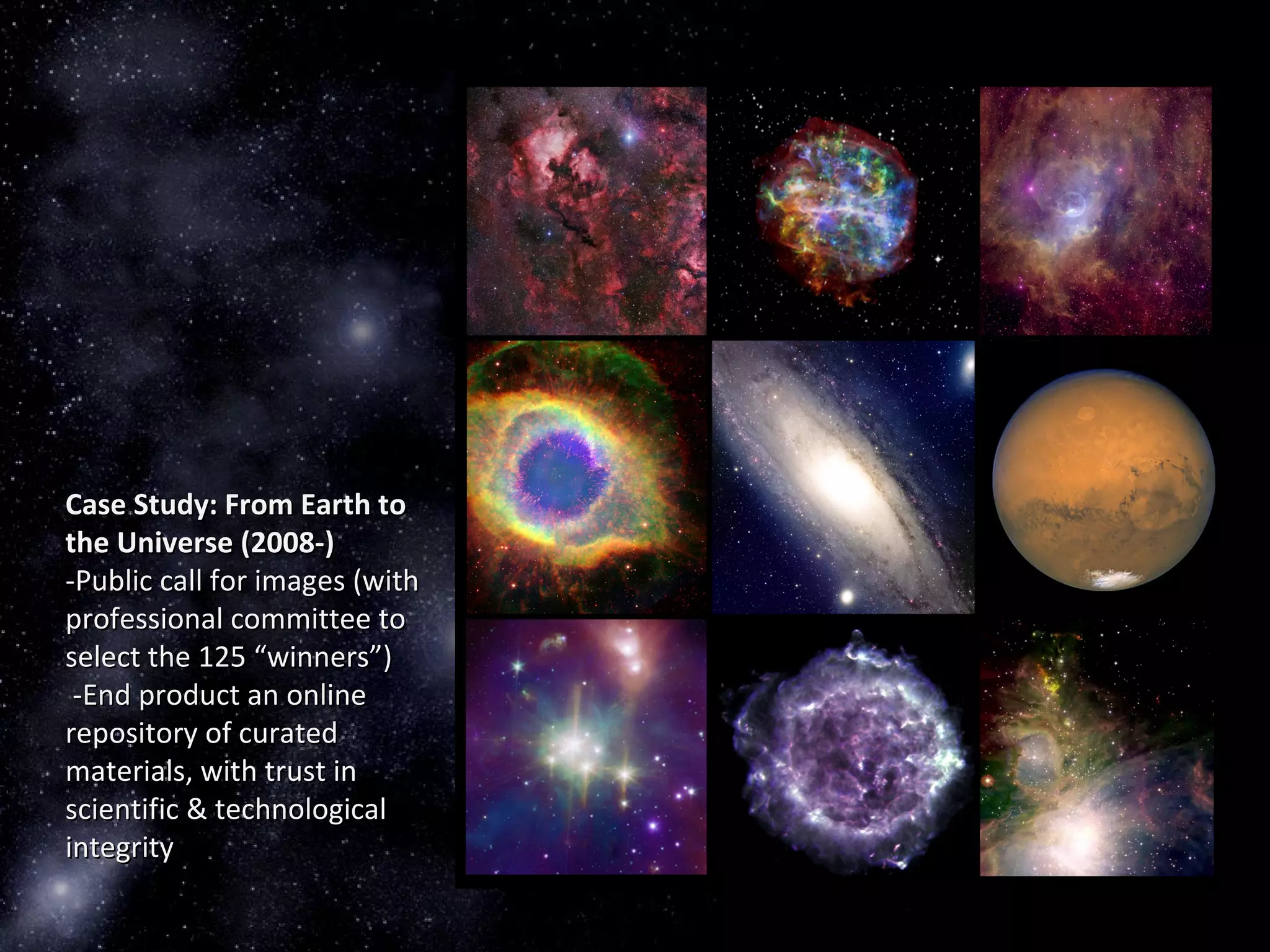 Case Study: From Earth toCase Study: From Earth to
the Universe (2008-)the Universe (2008-)
-Public call for images (with-Public call for images (with
professional committee toprofessional committee to
select the 125 “winners”)select the 125 “winners”)
-End product an online-End product an online
repository of curatedrepository of curated
materials, with trust inmaterials, with trust in
scientific & technologicalscientific & technological
integrityintegrity
 