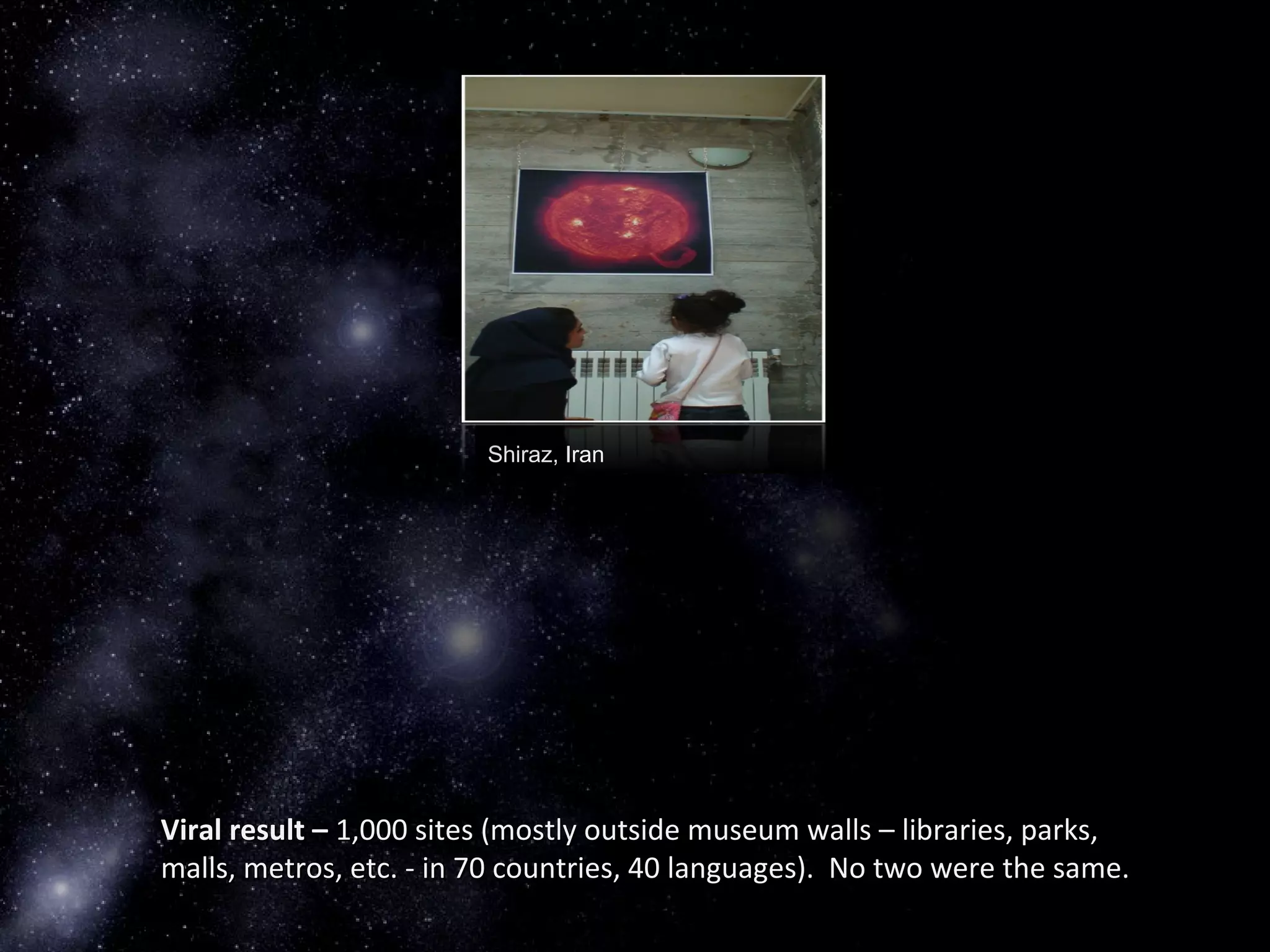 Shiraz, Iran
Viral result –Viral result – 1,000 sites (mostly outside museum walls – libraries, parks,1,000 sites (mostly outside museum walls – libraries, parks,
malls, metros, etc. - in 70 countries, 40 languages). No two were the same.malls, metros, etc. - in 70 countries, 40 languages). No two were the same.
 