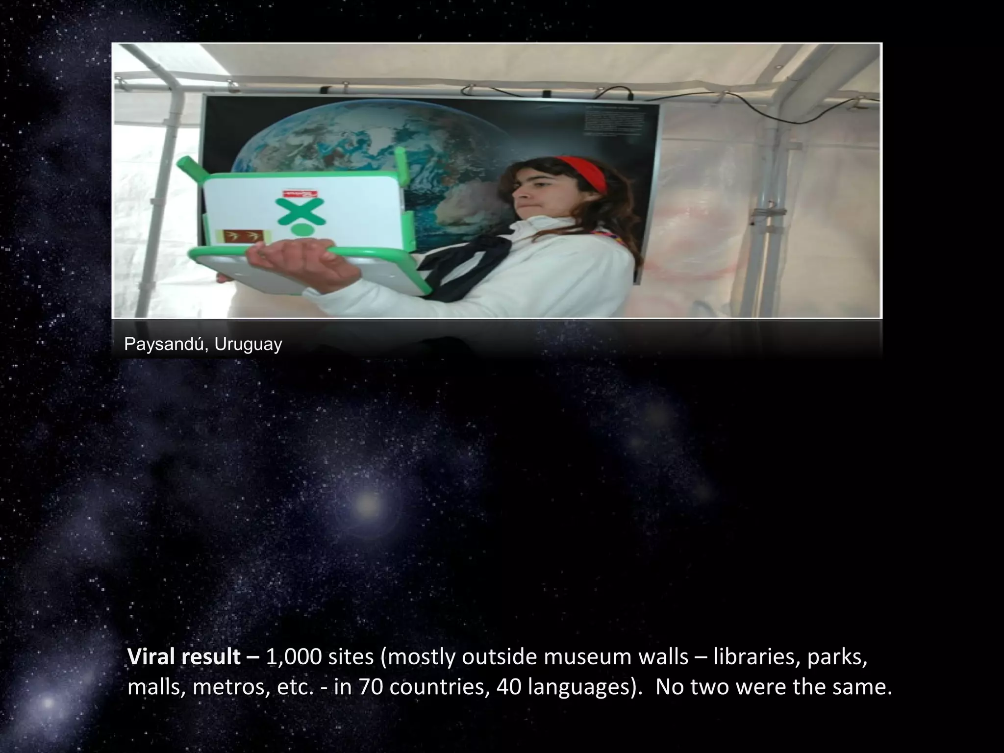 Paysandú, Uruguay
Viral result –Viral result – 1,000 sites (mostly outside museum walls – libraries, parks,1,000 sites (mostly outside museum walls – libraries, parks,
malls, metros, etc. - in 70 countries, 40 languages). No two were the same.malls, metros, etc. - in 70 countries, 40 languages). No two were the same.
 