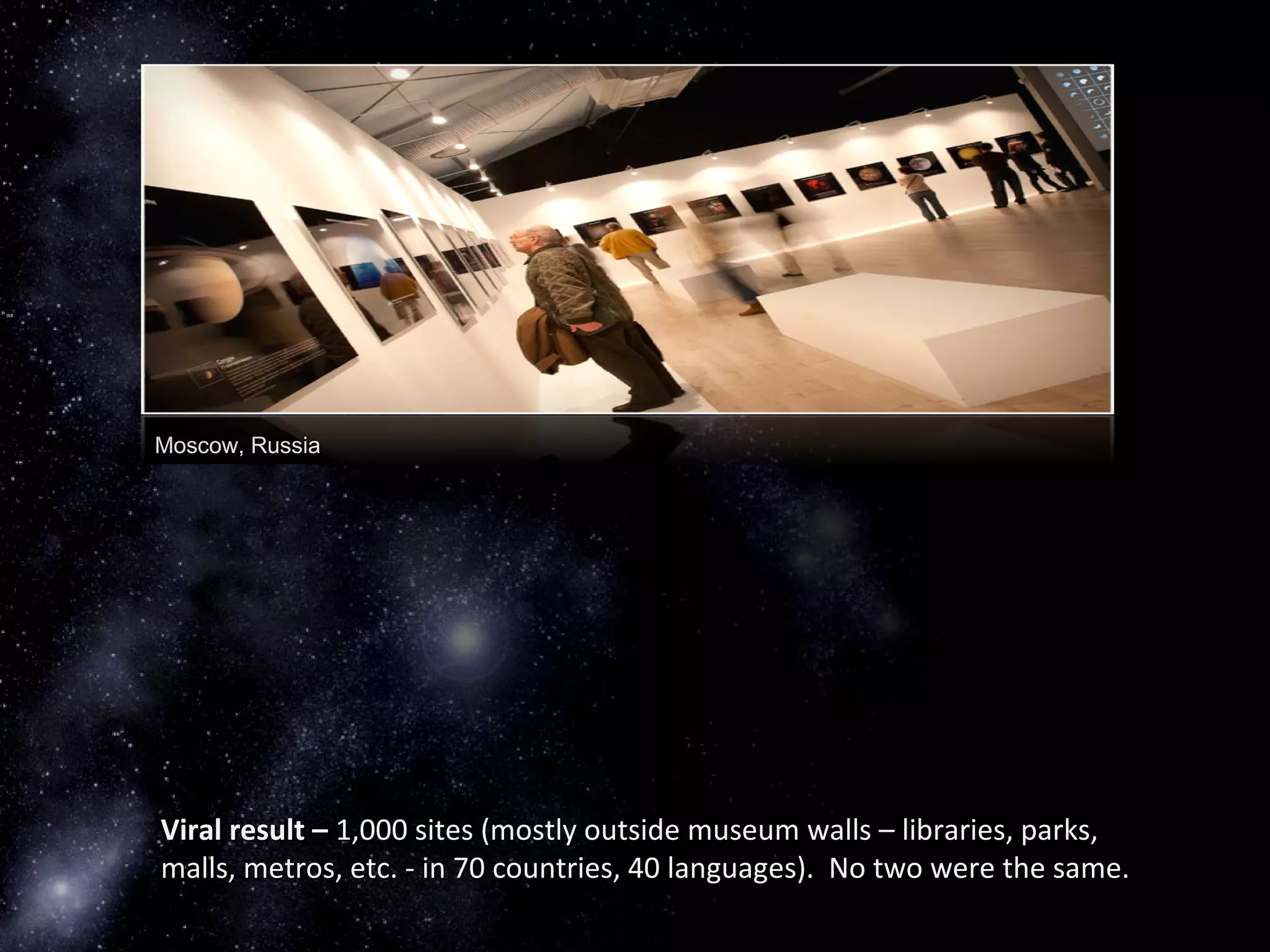 Moscow, Russia
Viral result –Viral result – 1,000 sites (mostly outside museum walls – libraries, parks,1,000 sites (mostly outside museum walls – libraries, parks,
malls, metros, etc. - in 70 countries, 40 languages). No two were the same.malls, metros, etc. - in 70 countries, 40 languages). No two were the same.
 