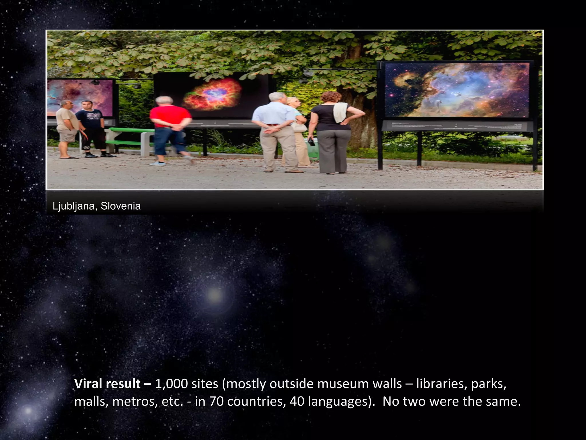 Ljubljana, Slovenia
Viral result –Viral result – 1,000 sites (mostly outside museum walls – libraries, parks,1,000 sites (mostly outside museum walls – libraries, parks,
malls, metros, etc. - in 70 countries, 40 languages). No two were the same.malls, metros, etc. - in 70 countries, 40 languages). No two were the same.
 