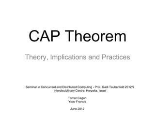 CAP Theorem
Theory, Implications and Practices
Tomer Cagan
Yoav Francis
June 2012
Seminar in Concurrent and Distributed Computing - Prof. Gadi Taubenfeld 2012/2
Interdisciplinary Centre, Herzelia, Israel
 