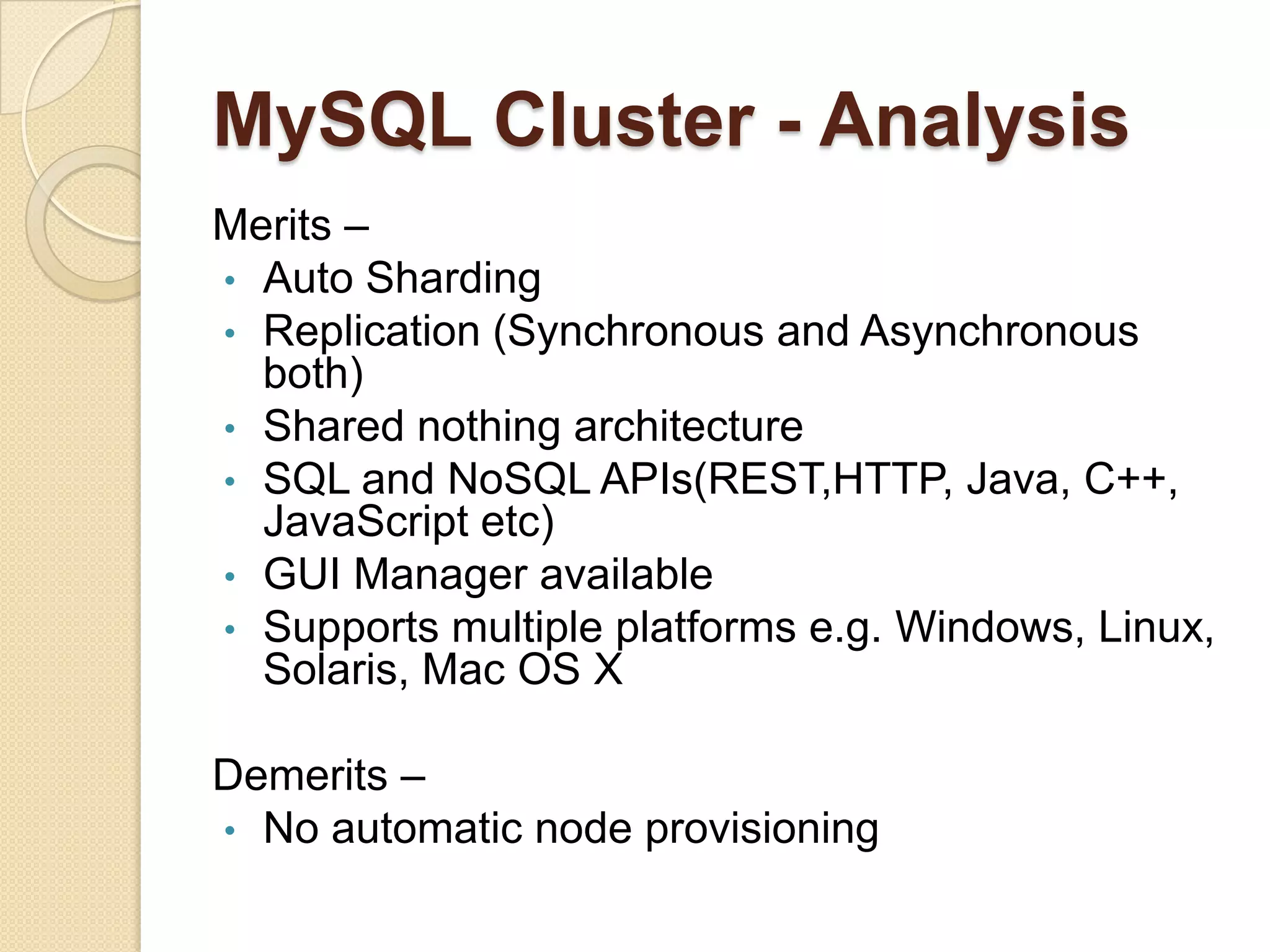 MySQL Cluster - Analysis Merits – • Auto Sharding • Replication (Synchronous and Asynchronous both) • Shared nothing architecture • SQL and NoSQL APIs(REST,HTTP, Java, C++, JavaScript etc) • GUI Manager available • Supports multiple platforms e.g. Windows, Linux, Solaris, Mac OS X Demerits – • No automatic node provisioning 