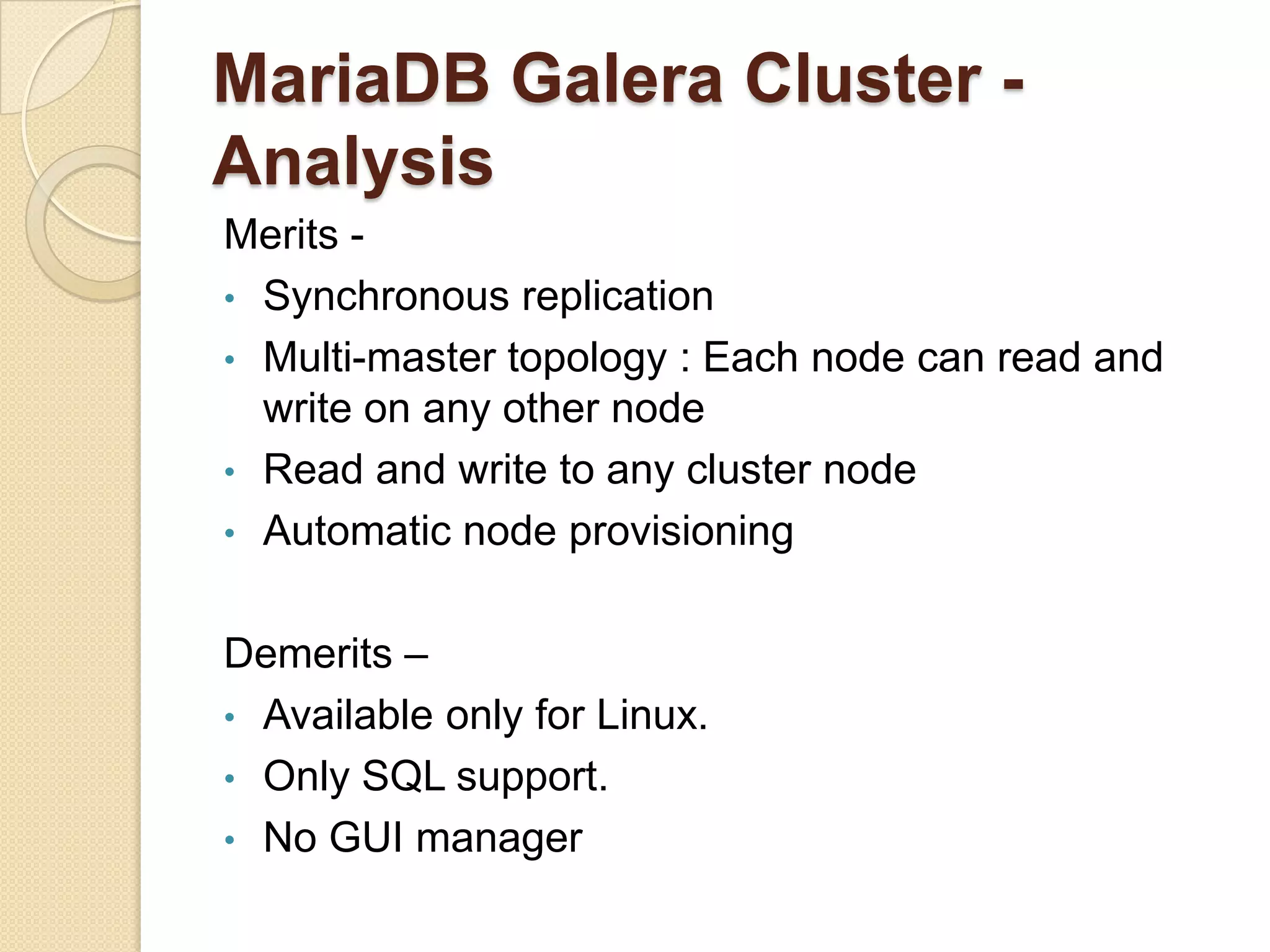 MariaDB Galera Cluster - Analysis Merits - • Synchronous replication • Multi-master topology : Each node can read and write on any other node • Read and write to any cluster node • Automatic node provisioning Demerits – • Available only for Linux. • Only SQL support. • No GUI manager 