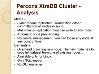 Percona XtraDB Cluster -
Analysis
Merits -
• Synchronous replication. Transaction either
committed on all nodes or none.
• Multi-master replication. You can write to any node.
• Automatic node provisioning
• No central management. You can loose any node at
any point of time.
Demerits –
• Overhead of joining new node. The new node has to
copy full dataset from one of existing nodes.
• Available only for Linux.
• Only SQL support.
• No GUI manager
 