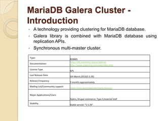 MariaDB Galera Cluster -
Introduction
• A technology providing clustering for MariaDB database.
• Galera library is combined with MariaDB database using
replication APIs.
• Synchronous multi-master cluster.
Type:
RDBMS
Documentation:
https://kb.askmonty.org/en/galera/
http://www.codership.com/wiki/doku.php
License Type
GPL
Last Release Date
5th March,2013(5.5.29)
Release Frequency
3 months approximately
Mailing List/Community support
https://lists.launchpad.net/maria-discuss/
Major Applications/Users
Hybris, Drupal commerce, Typo 3,Asterisk VoiP
Stability
Stable version "5.5.29".
 