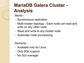 MariaDB Galera Cluster -
Analysis
Merits -
• Synchronous replication
• Multi-master topology : Each node can read and
write on any other node
• Read and write to any cluster node
• Automatic node provisioning
Demerits –
• Available only for Linux.
• Only SQL support.
• No GUI manager
 
