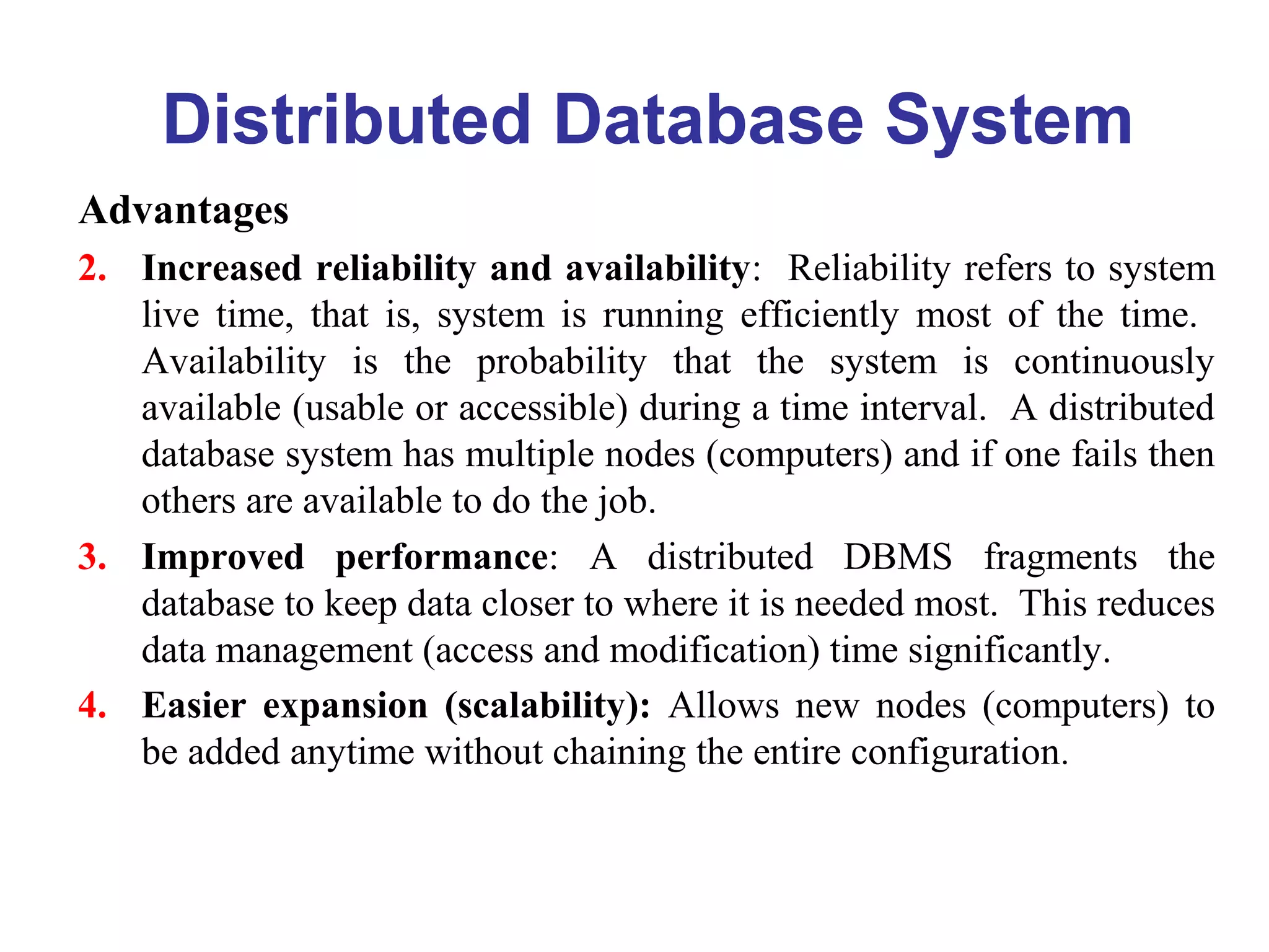 Distributed Database System
Advantages
2. Increased reliability and availability: Reliability refers to system
live time, that is, system is running efficiently most of the time.
Availability is the probability that the system is continuously
available (usable or accessible) during a time interval. A distributed
database system has multiple nodes (computers) and if one fails then
others are available to do the job.
3. Improved performance: A distributed DBMS fragments the
database to keep data closer to where it is needed most. This reduces
data management (access and modification) time significantly.
4. Easier expansion (scalability): Allows new nodes (computers) to
be added anytime without chaining the entire configuration.
 