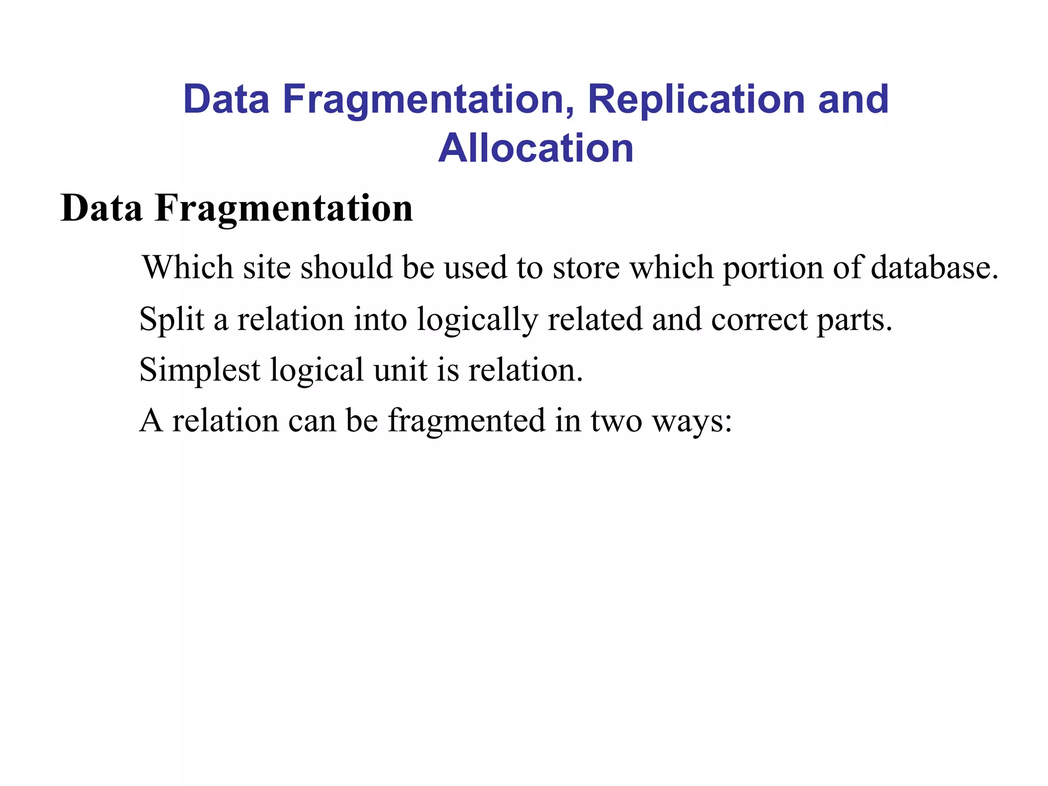 Data Fragmentation, Replication and
Allocation
Data Fragmentation
Which site should be used to store which portion of database.
Split a relation into logically related and correct parts.
Simplest logical unit is relation.
A relation can be fragmented in two ways:
 