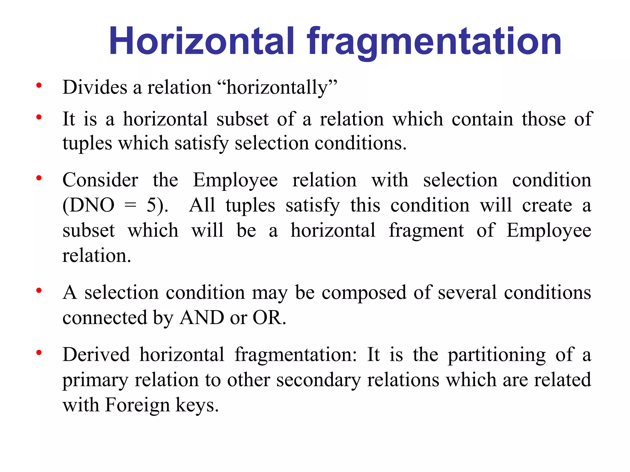 Horizontal fragmentation
• Divides a relation “horizontally”
• It is a horizontal subset of a relation which contain those of
tuples which satisfy selection conditions.
• Consider the Employee relation with selection condition
(DNO = 5). All tuples satisfy this condition will create a
subset which will be a horizontal fragment of Employee
relation.
• A selection condition may be composed of several conditions
connected by AND or OR.
• Derived horizontal fragmentation: It is the partitioning of a
primary relation to other secondary relations which are related
with Foreign keys.
 