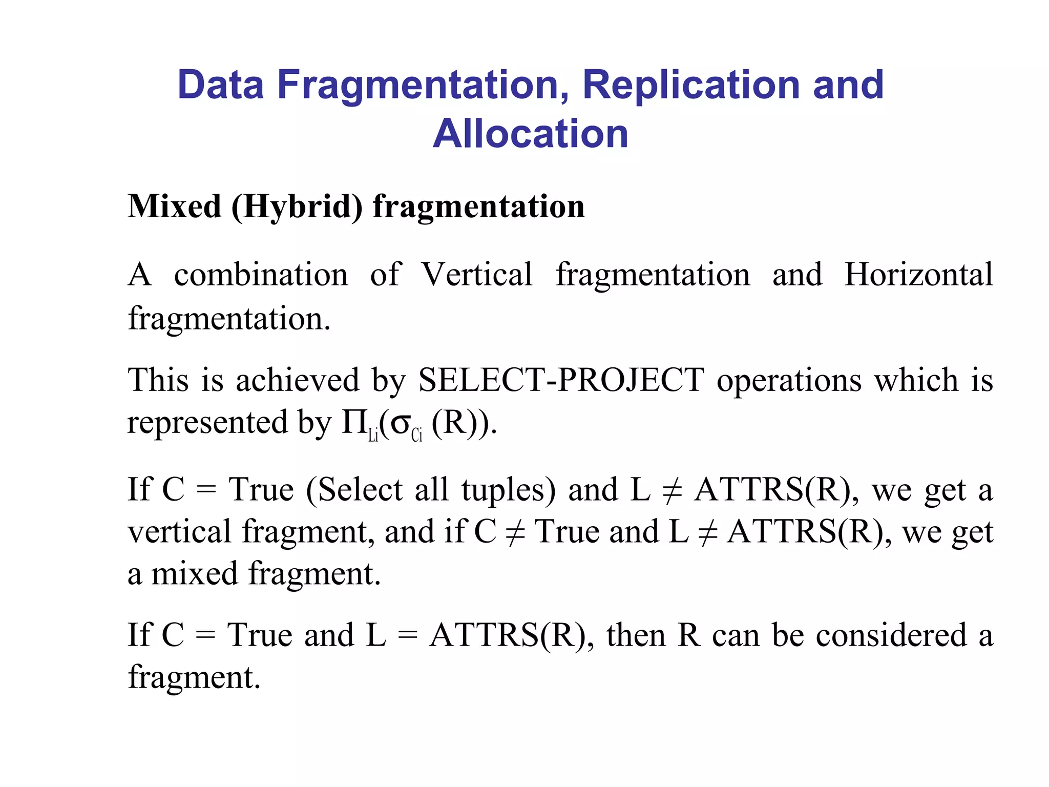 Data Fragmentation, Replication and
Allocation
Mixed (Hybrid) fragmentation
A combination of Vertical fragmentation and Horizontal
fragmentation.
This is achieved by SELECT-PROJECT operations which is
represented by ΠLi(σCi (R)).
If C = True (Select all tuples) and L ≠ ATTRS(R), we get a
vertical fragment, and if C ≠ True and L ≠ ATTRS(R), we get
a mixed fragment.
If C = True and L = ATTRS(R), then R can be considered a
fragment.
 