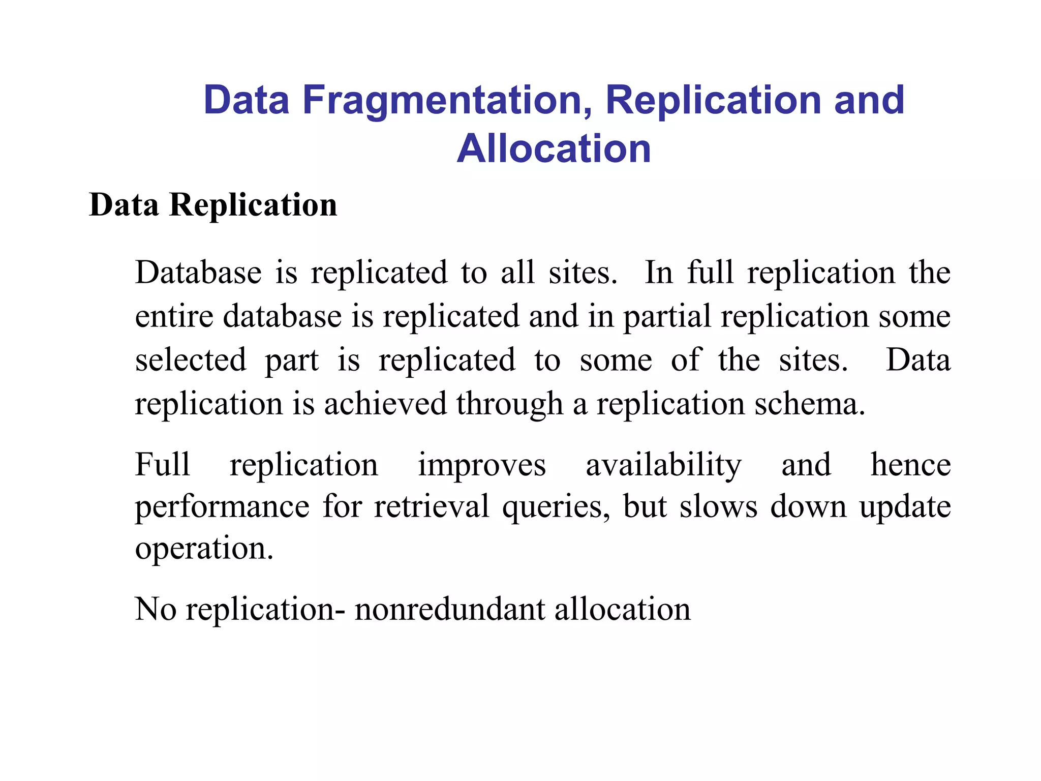 Data Fragmentation, Replication and
Allocation
Data Replication
Database is replicated to all sites. In full replication the
entire database is replicated and in partial replication some
selected part is replicated to some of the sites. Data
replication is achieved through a replication schema.
Full replication improves availability and hence
performance for retrieval queries, but slows down update
operation.
No replication- nonredundant allocation
 