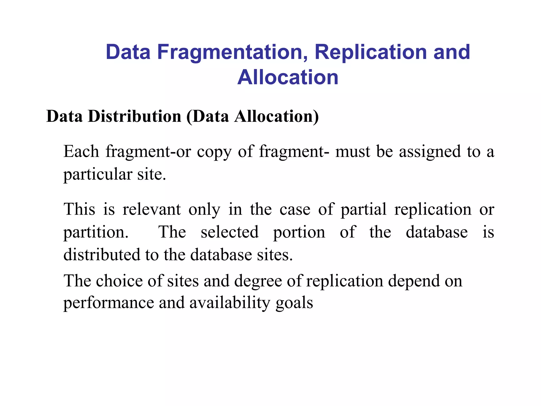 Data Distribution (Data Allocation)
Each fragment-or copy of fragment- must be assigned to a
particular site.
This is relevant only in the case of partial replication or
partition. The selected portion of the database is
distributed to the database sites.
The choice of sites and degree of replication depend on
performance and availability goals
Data Fragmentation, Replication and
Allocation
 
