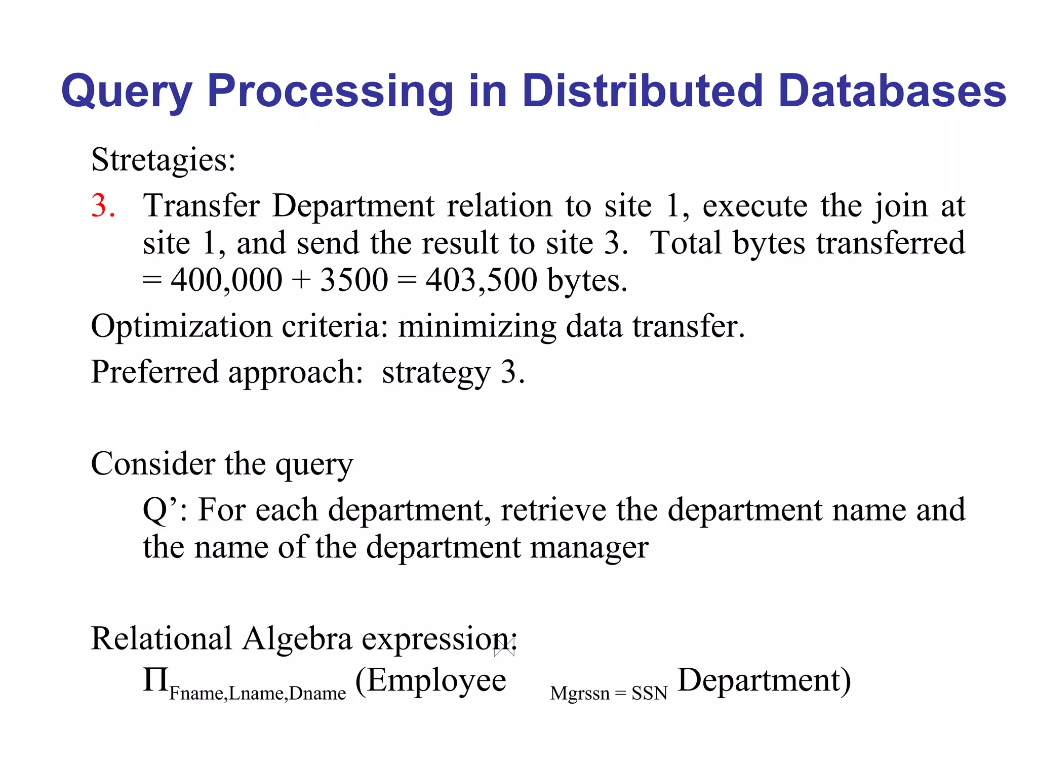 Query Processing in Distributed Databases
Stretagies:
3. Transfer Department relation to site 1, execute the join at
site 1, and send the result to site 3. Total bytes transferred
= 400,000 + 3500 = 403,500 bytes.
Optimization criteria: minimizing data transfer.
Preferred approach: strategy 3.
Consider the query
Q’: For each department, retrieve the department name and
the name of the department manager
Relational Algebra expression:
ΠFname,Lname,Dname (Employee Mgrssn = SSN Department)
 