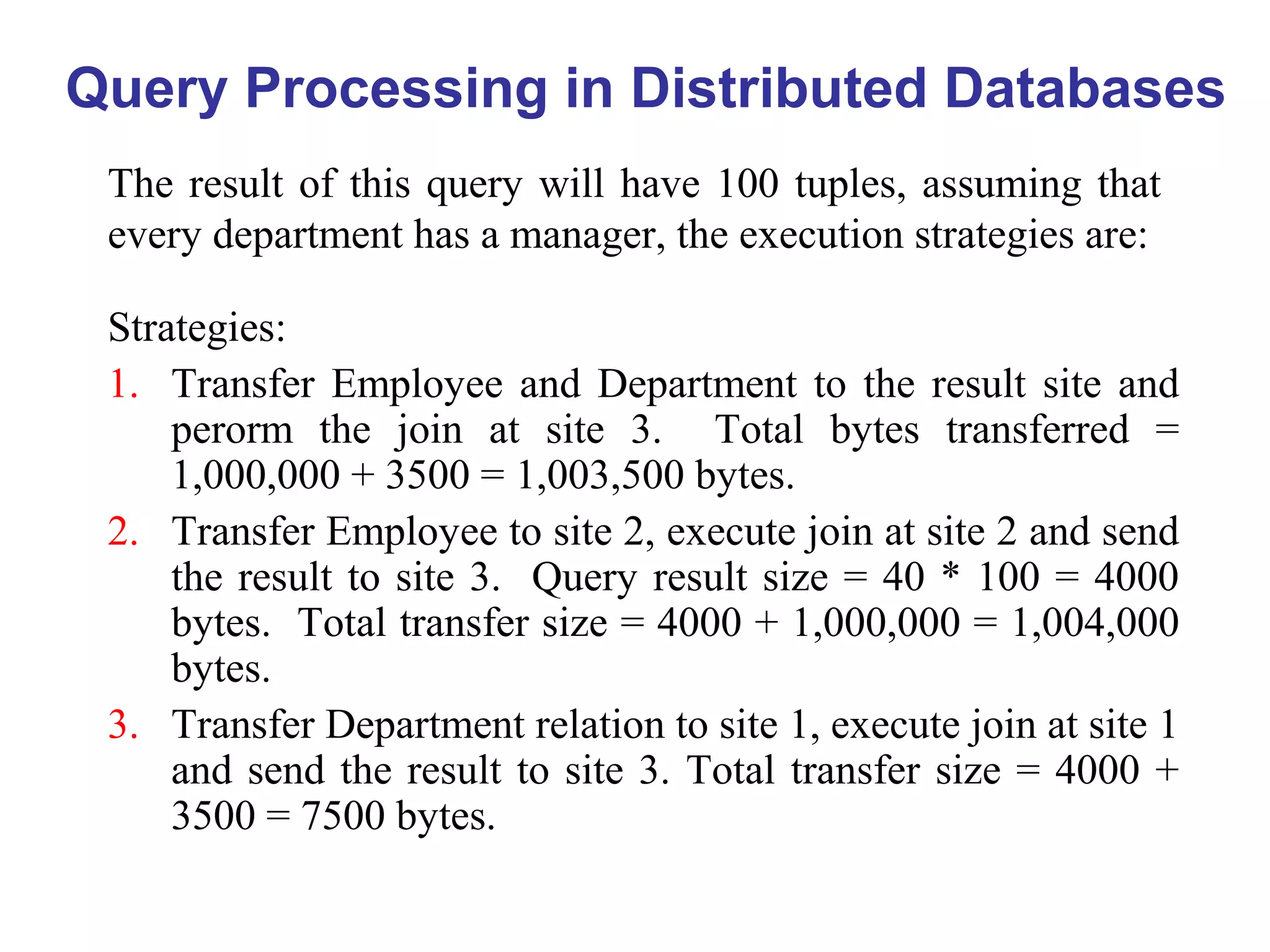 Query Processing in Distributed Databases
The result of this query will have 100 tuples, assuming that
every department has a manager, the execution strategies are:
Strategies:
1. Transfer Employee and Department to the result site and
perorm the join at site 3. Total bytes transferred =
1,000,000 + 3500 = 1,003,500 bytes.
2. Transfer Employee to site 2, execute join at site 2 and send
the result to site 3. Query result size = 40 * 100 = 4000
bytes. Total transfer size = 4000 + 1,000,000 = 1,004,000
bytes.
3. Transfer Department relation to site 1, execute join at site 1
and send the result to site 3. Total transfer size = 4000 +
3500 = 7500 bytes.
 