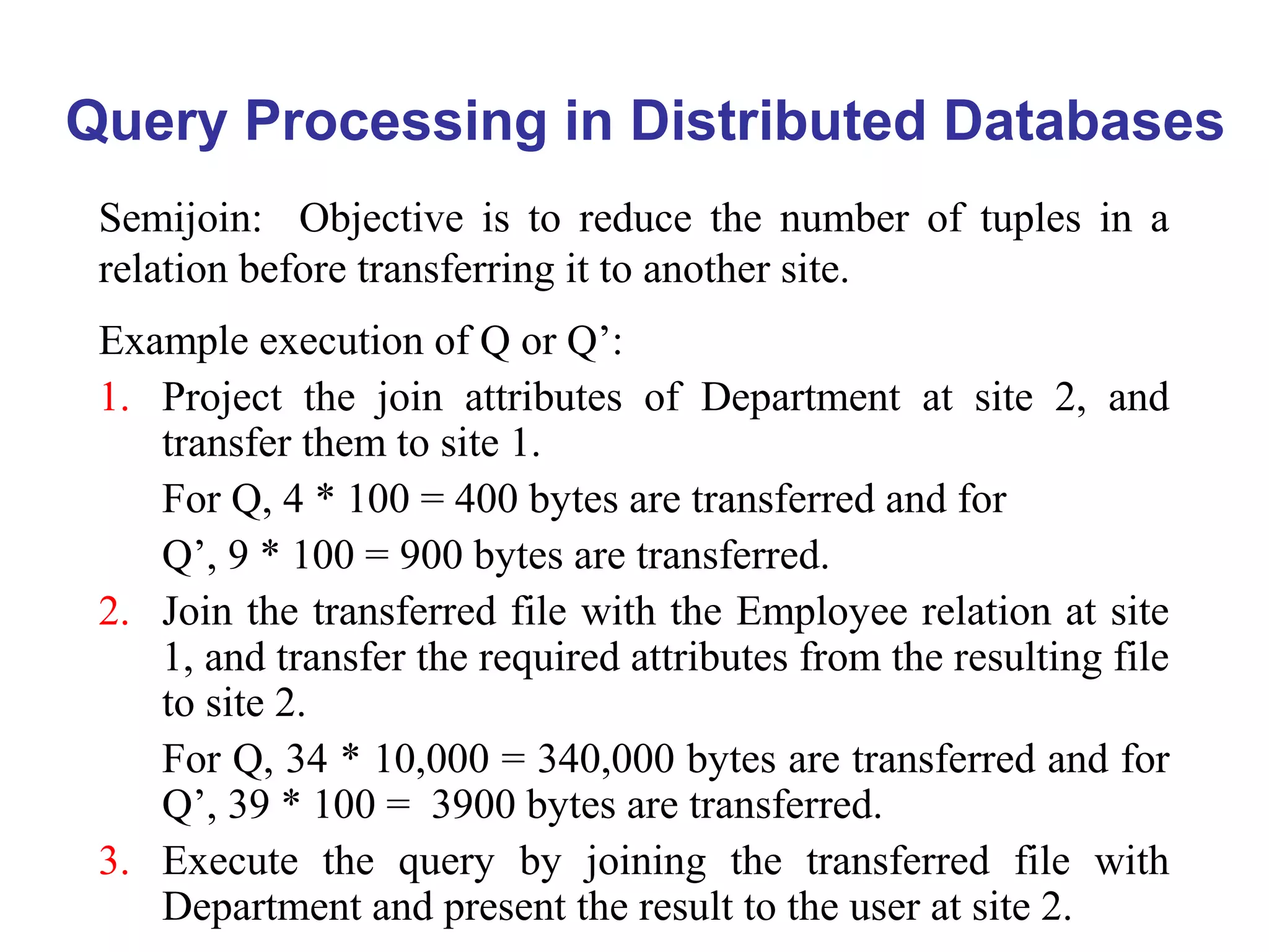 Query Processing in Distributed Databases
Semijoin: Objective is to reduce the number of tuples in a
relation before transferring it to another site.
Example execution of Q or Q’:
1. Project the join attributes of Department at site 2, and
transfer them to site 1.
For Q, 4 * 100 = 400 bytes are transferred and for
Q’, 9 * 100 = 900 bytes are transferred.
2. Join the transferred file with the Employee relation at site
1, and transfer the required attributes from the resulting file
to site 2.
For Q, 34 * 10,000 = 340,000 bytes are transferred and for
Q’, 39 * 100 = 3900 bytes are transferred.
3. Execute the query by joining the transferred file with
Department and present the result to the user at site 2.
 