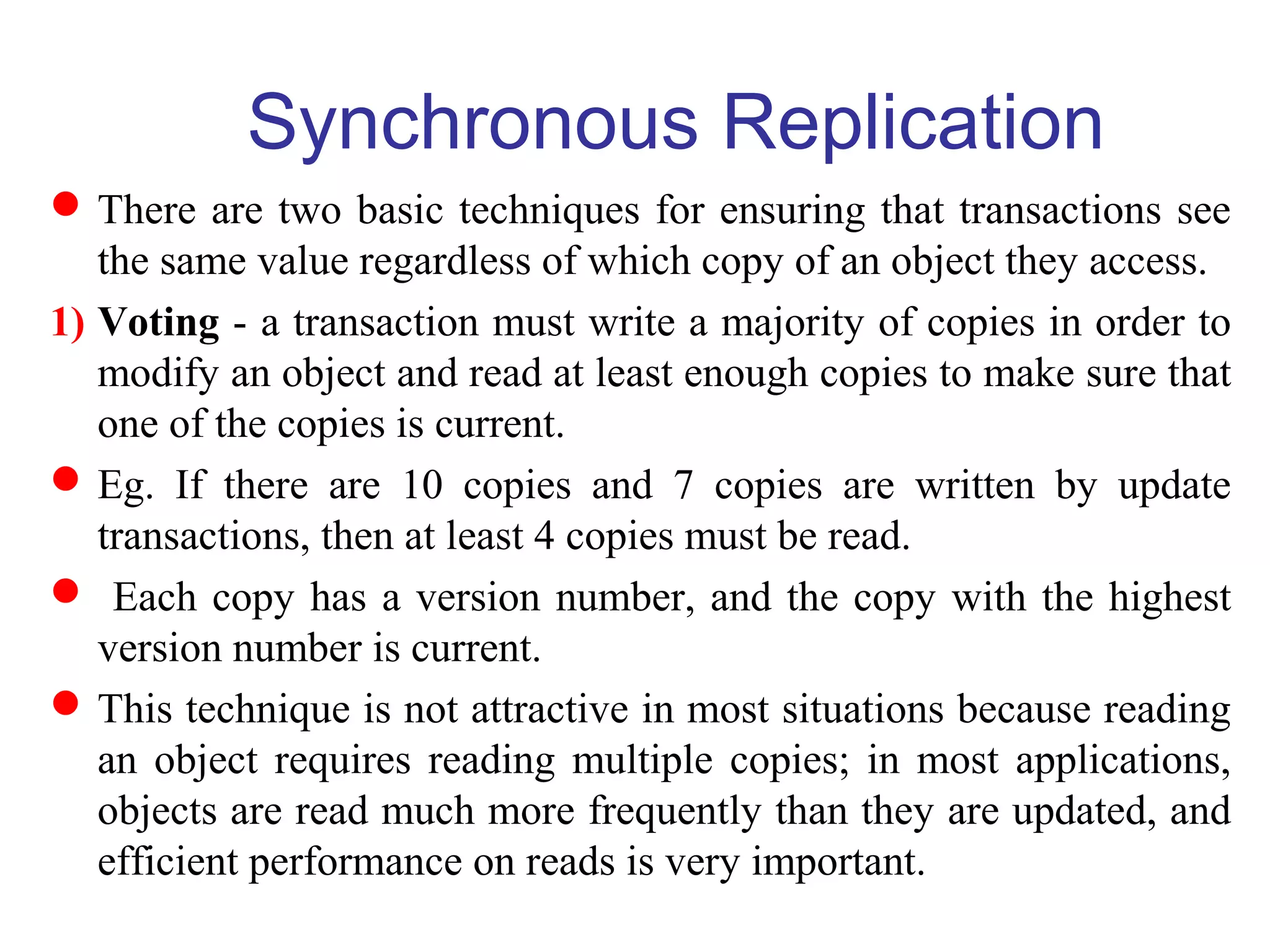 Synchronous Replication
There are two basic techniques for ensuring that transactions see
the same value regardless of which copy of an object they access.
1) Voting - a transaction must write a majority of copies in order to
modify an object and read at least enough copies to make sure that
one of the copies is current.
Eg. If there are 10 copies and 7 copies are written by update
transactions, then at least 4 copies must be read.
 Each copy has a version number, and the copy with the highest
version number is current.
This technique is not attractive in most situations because reading
an object requires reading multiple copies; in most applications,
objects are read much more frequently than they are updated, and
efficient performance on reads is very important.
 