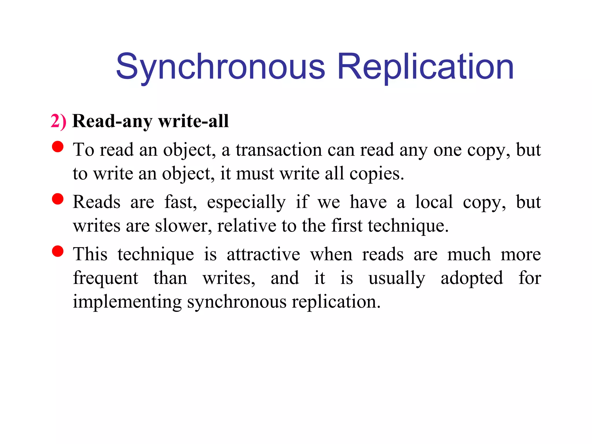 Synchronous Replication
2) Read-any write-all
To read an object, a transaction can read any one copy, but
to write an object, it must write all copies.
Reads are fast, especially if we have a local copy, but
writes are slower, relative to the first technique.
This technique is attractive when reads are much more
frequent than writes, and it is usually adopted for
implementing synchronous replication.
 