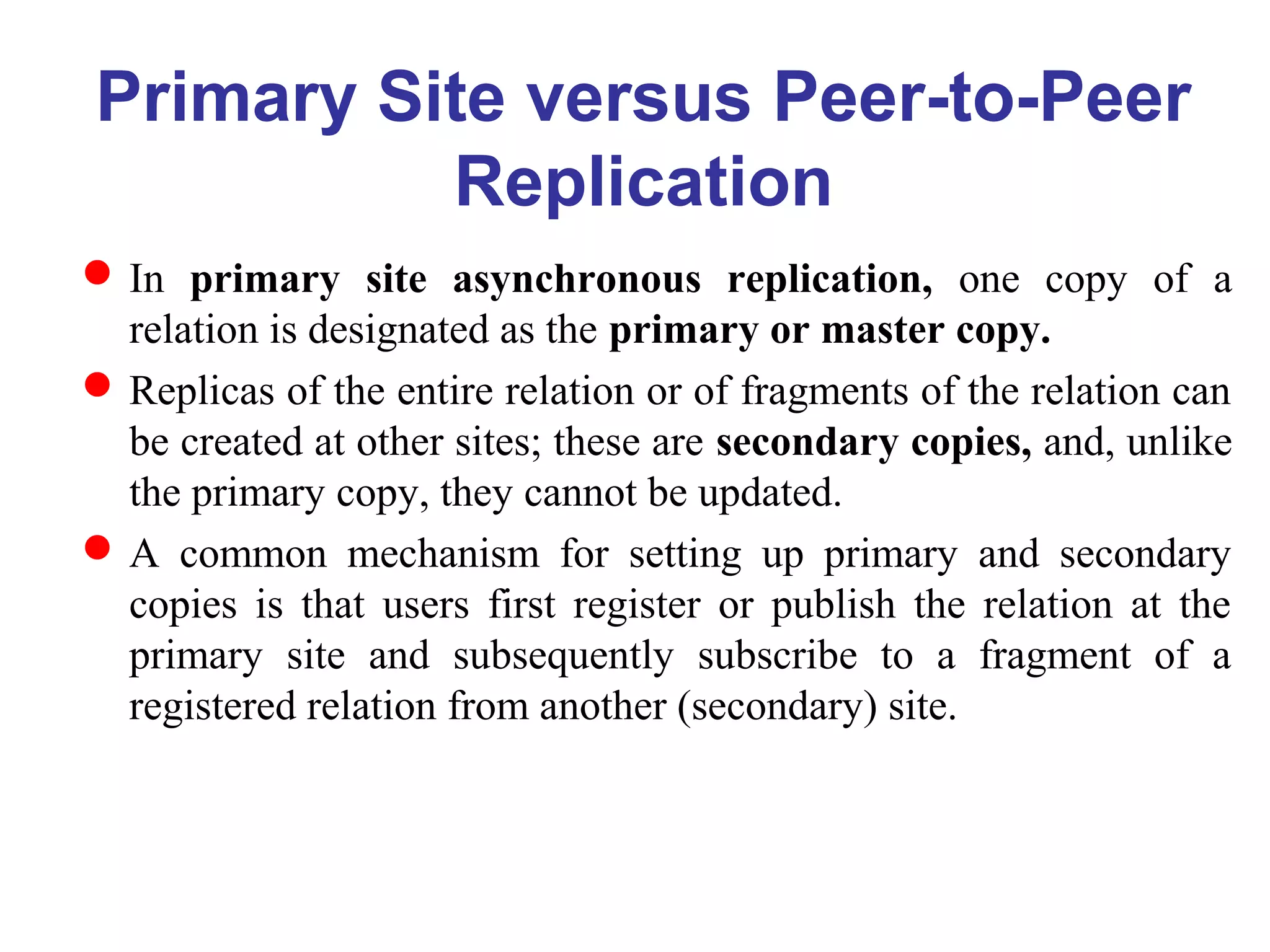 Primary Site versus Peer-to-Peer
Replication
In primary site asynchronous replication, one copy of a
relation is designated as the primary or master copy.
Replicas of the entire relation or of fragments of the relation can
be created at other sites; these are secondary copies, and, unlike
the primary copy, they cannot be updated.
A common mechanism for setting up primary and secondary
copies is that users first register or publish the relation at the
primary site and subsequently subscribe to a fragment of a
registered relation from another (secondary) site.
 