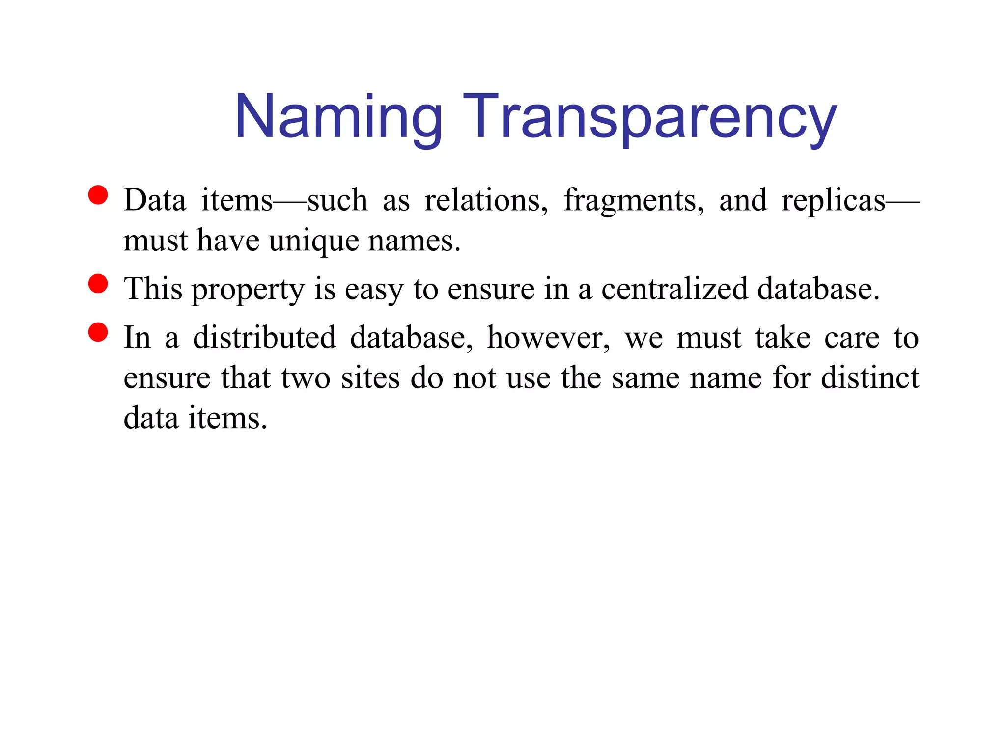 Naming Transparency
Data items—such as relations, fragments, and replicas—
must have unique names.
This property is easy to ensure in a centralized database.
In a distributed database, however, we must take care to
ensure that two sites do not use the same name for distinct
data items.
 