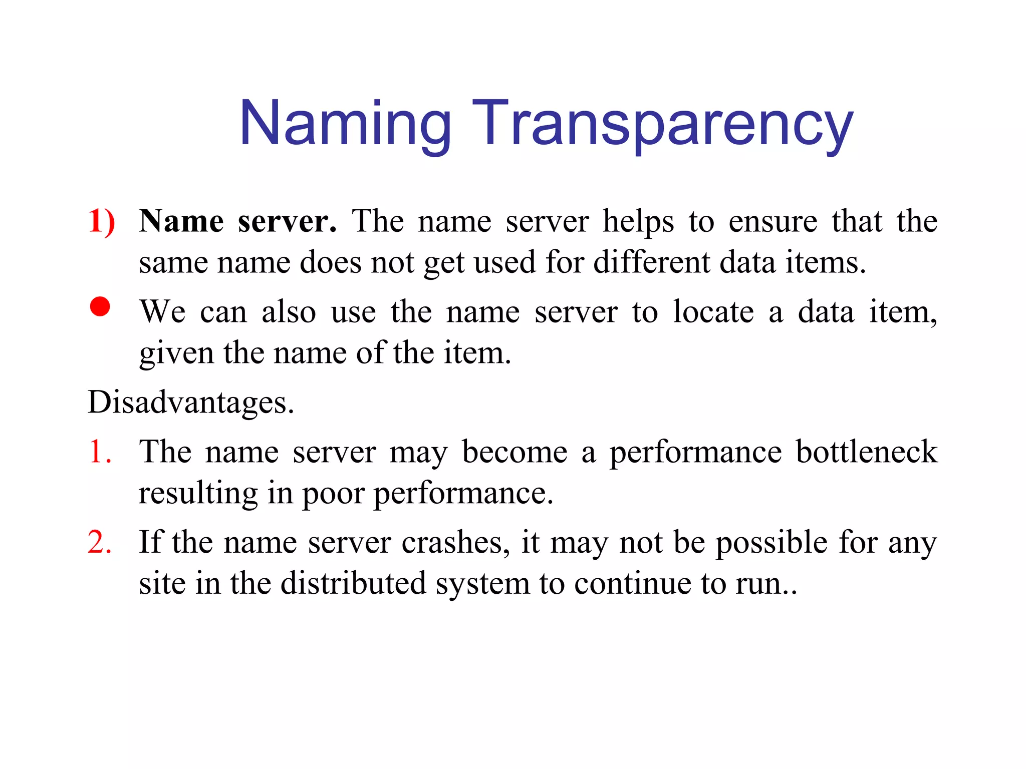 Naming Transparency
1) Name server. The name server helps to ensure that the
same name does not get used for different data items.
 We can also use the name server to locate a data item,
given the name of the item.
Disadvantages.
1. The name server may become a performance bottleneck
resulting in poor performance.
2. If the name server crashes, it may not be possible for any
site in the distributed system to continue to run..
 