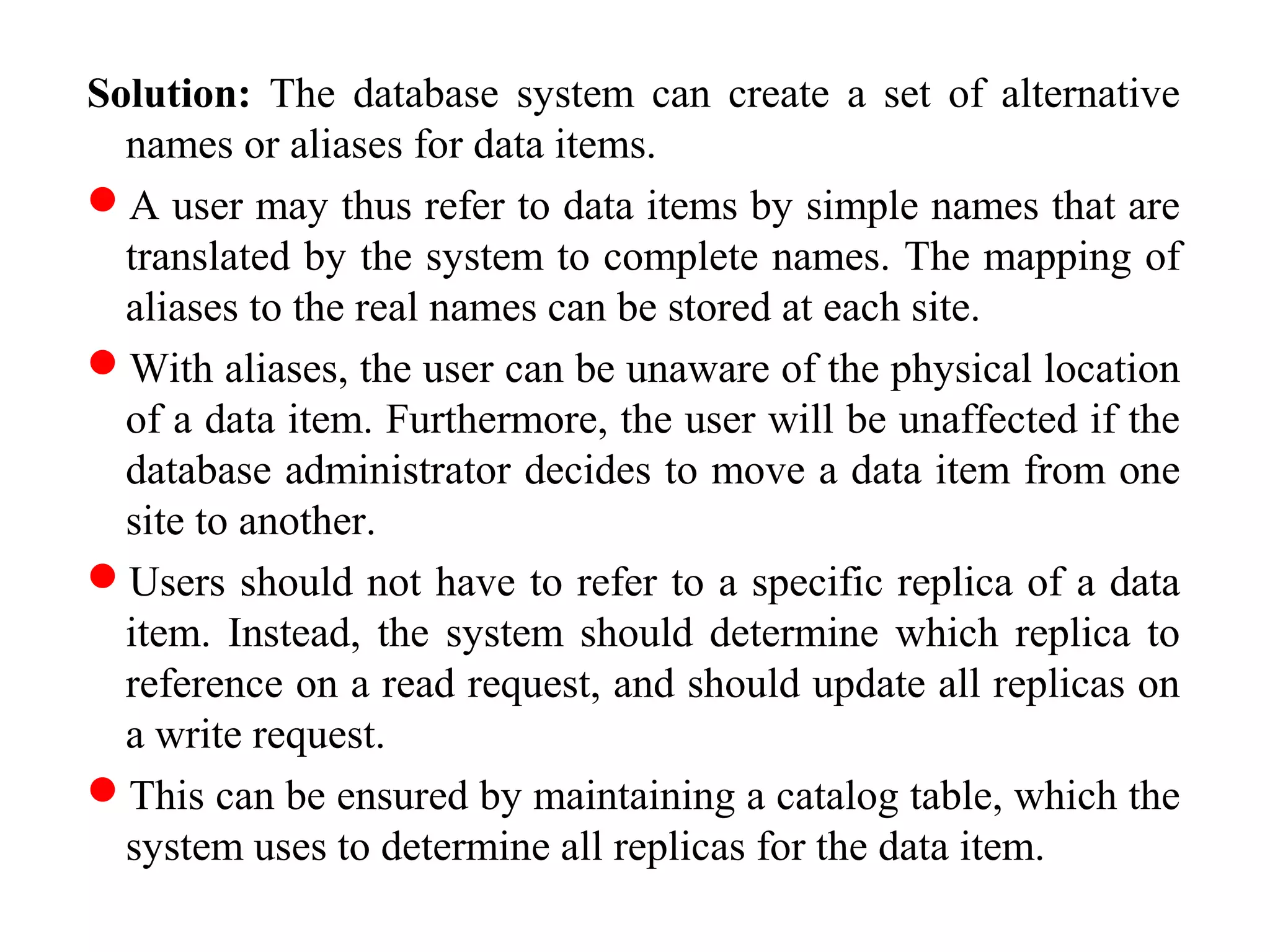 Solution: The database system can create a set of alternative
names or aliases for data items.
A user may thus refer to data items by simple names that are
translated by the system to complete names. The mapping of
aliases to the real names can be stored at each site.
With aliases, the user can be unaware of the physical location
of a data item. Furthermore, the user will be unaffected if the
database administrator decides to move a data item from one
site to another.
Users should not have to refer to a specific replica of a data
item. Instead, the system should determine which replica to
reference on a read request, and should update all replicas on
a write request.
This can be ensured by maintaining a catalog table, which the
system uses to determine all replicas for the data item.
 