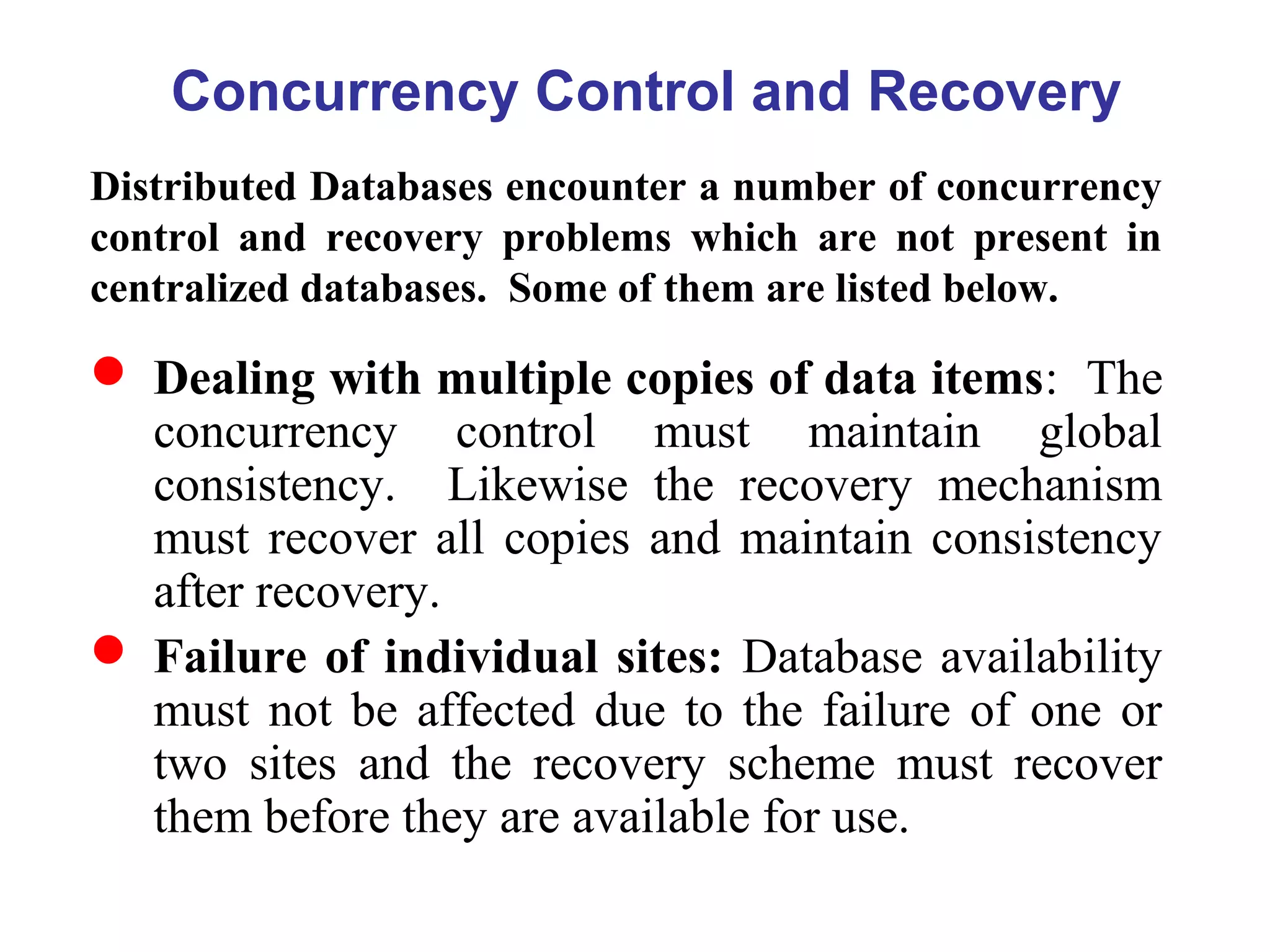 Concurrency Control and Recovery
Distributed Databases encounter a number of concurrency
control and recovery problems which are not present in
centralized databases. Some of them are listed below.
 Dealing with multiple copies of data items: The
concurrency control must maintain global
consistency. Likewise the recovery mechanism
must recover all copies and maintain consistency
after recovery.
 Failure of individual sites: Database availability
must not be affected due to the failure of one or
two sites and the recovery scheme must recover
them before they are available for use.
 