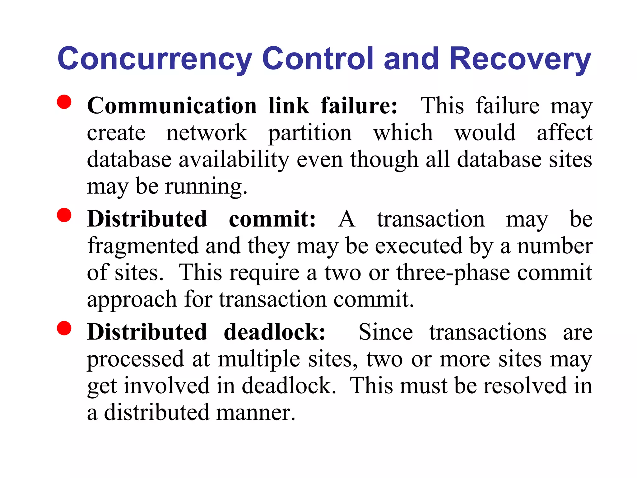 Concurrency Control and Recovery
 Communication link failure: This failure may
create network partition which would affect
database availability even though all database sites
may be running.
 Distributed commit: A transaction may be
fragmented and they may be executed by a number
of sites. This require a two or three-phase commit
approach for transaction commit.
 Distributed deadlock: Since transactions are
processed at multiple sites, two or more sites may
get involved in deadlock. This must be resolved in
a distributed manner.
 