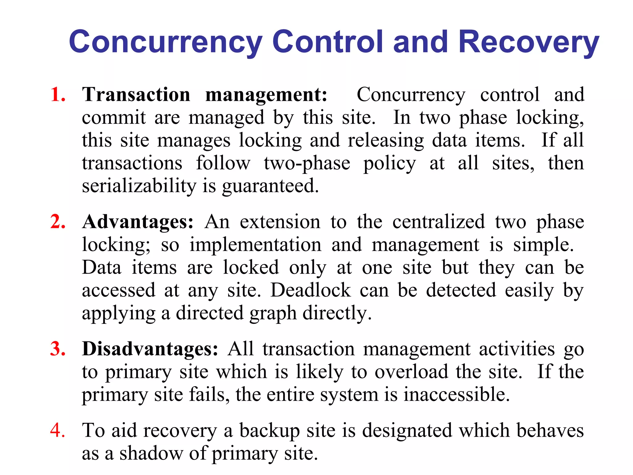 Concurrency Control and Recovery
1. Transaction management: Concurrency control and
commit are managed by this site. In two phase locking,
this site manages locking and releasing data items. If all
transactions follow two-phase policy at all sites, then
serializability is guaranteed.
2. Advantages: An extension to the centralized two phase
locking; so implementation and management is simple.
Data items are locked only at one site but they can be
accessed at any site. Deadlock can be detected easily by
applying a directed graph directly.
3. Disadvantages: All transaction management activities go
to primary site which is likely to overload the site. If the
primary site fails, the entire system is inaccessible.
4. To aid recovery a backup site is designated which behaves
as a shadow of primary site.
 