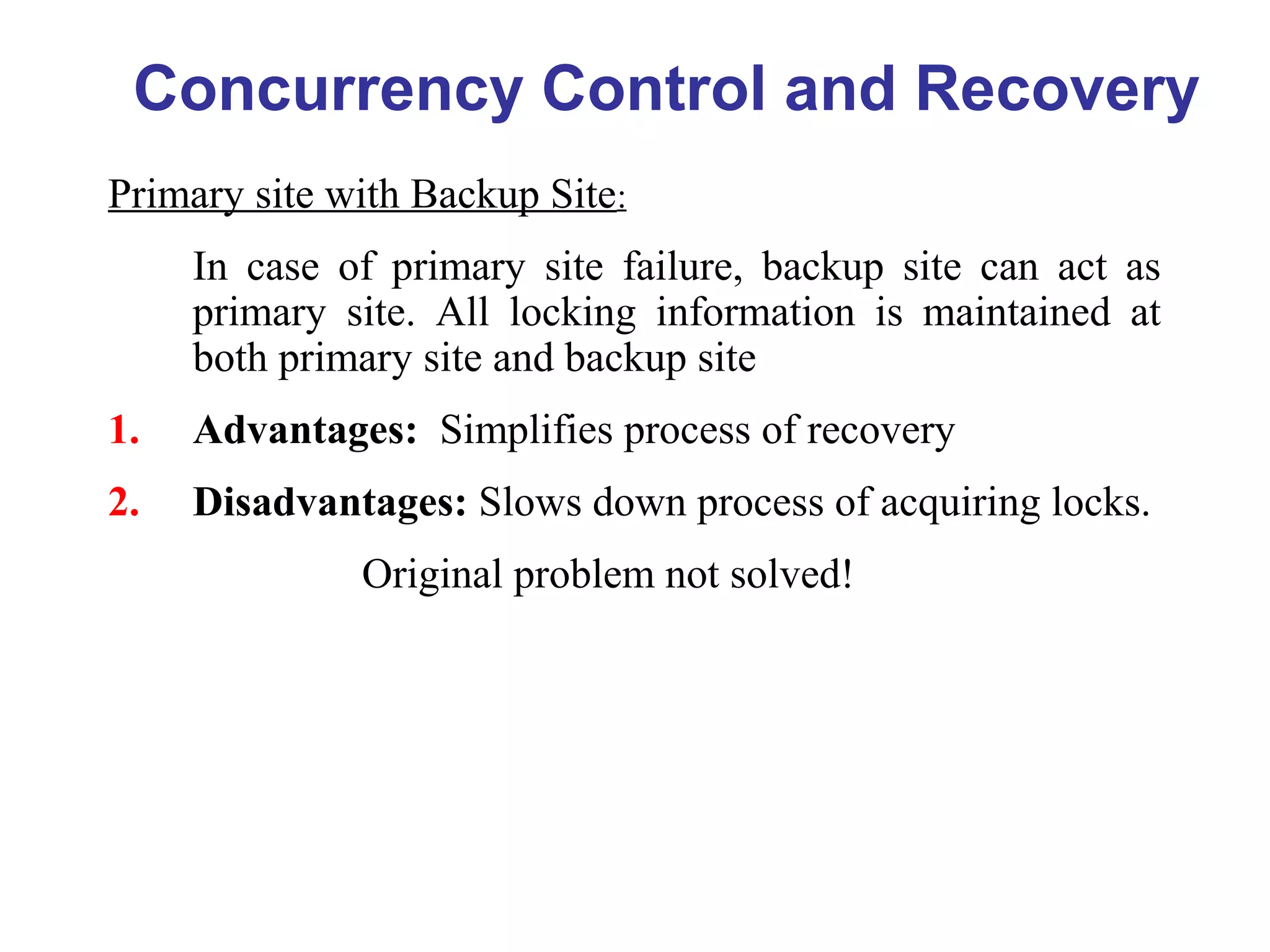 Primary site with Backup Site:
In case of primary site failure, backup site can act as
primary site. All locking information is maintained at
both primary site and backup site
1. Advantages: Simplifies process of recovery
2. Disadvantages: Slows down process of acquiring locks.
Original problem not solved!
Concurrency Control and Recovery
 