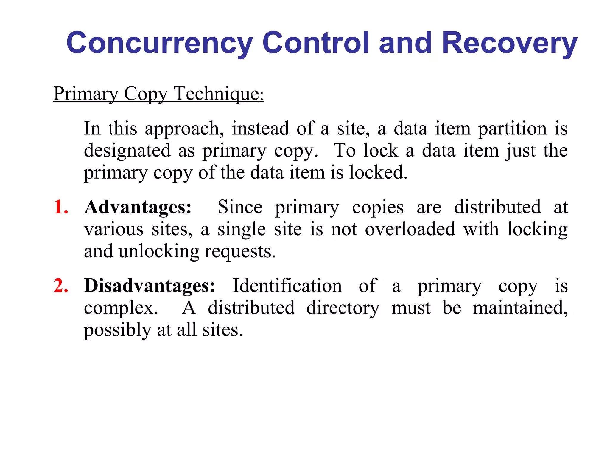 Concurrency Control and Recovery
Primary Copy Technique:
In this approach, instead of a site, a data item partition is
designated as primary copy. To lock a data item just the
primary copy of the data item is locked.
1. Advantages: Since primary copies are distributed at
various sites, a single site is not overloaded with locking
and unlocking requests.
2. Disadvantages: Identification of a primary copy is
complex. A distributed directory must be maintained,
possibly at all sites.
 