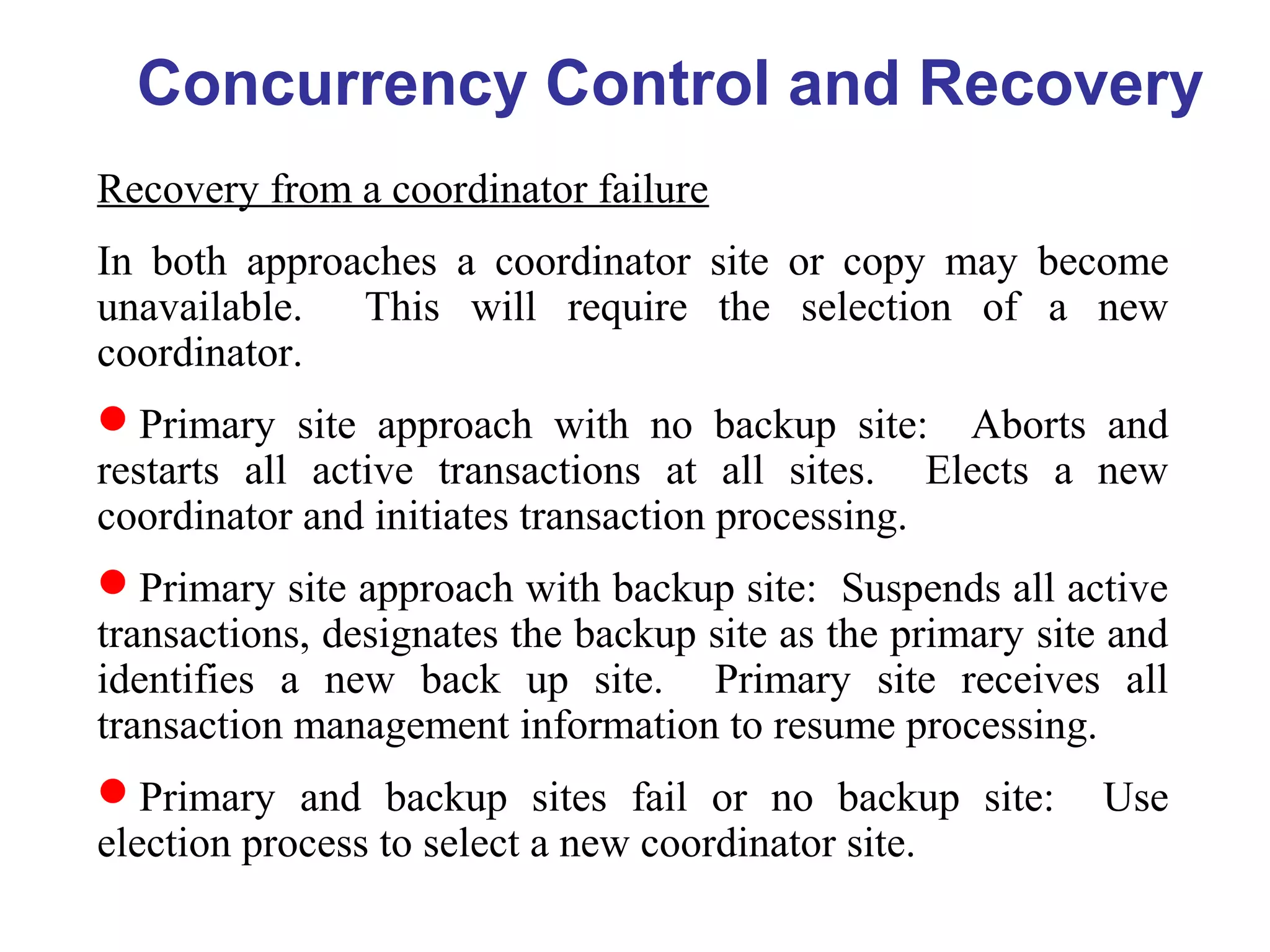 Concurrency Control and Recovery
Recovery from a coordinator failure
In both approaches a coordinator site or copy may become
unavailable. This will require the selection of a new
coordinator.
Primary site approach with no backup site: Aborts and
restarts all active transactions at all sites. Elects a new
coordinator and initiates transaction processing.
Primary site approach with backup site: Suspends all active
transactions, designates the backup site as the primary site and
identifies a new back up site. Primary site receives all
transaction management information to resume processing.
Primary and backup sites fail or no backup site: Use
election process to select a new coordinator site.
 