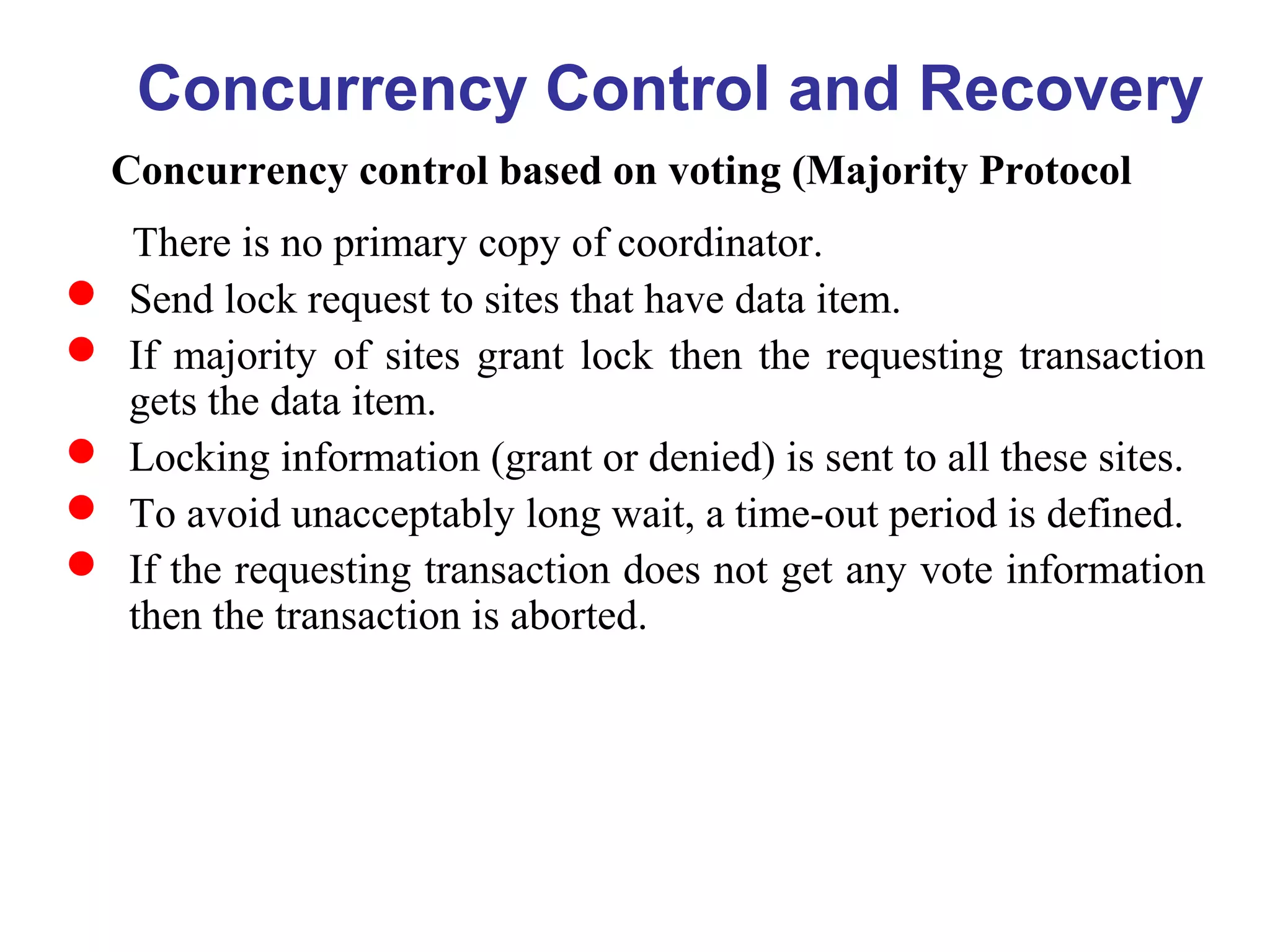 Concurrency Control and Recovery
Concurrency control based on voting (Majority Protocol
There is no primary copy of coordinator.
 Send lock request to sites that have data item.
 If majority of sites grant lock then the requesting transaction
gets the data item.
 Locking information (grant or denied) is sent to all these sites.
 To avoid unacceptably long wait, a time-out period is defined.
 If the requesting transaction does not get any vote information
then the transaction is aborted.
 
