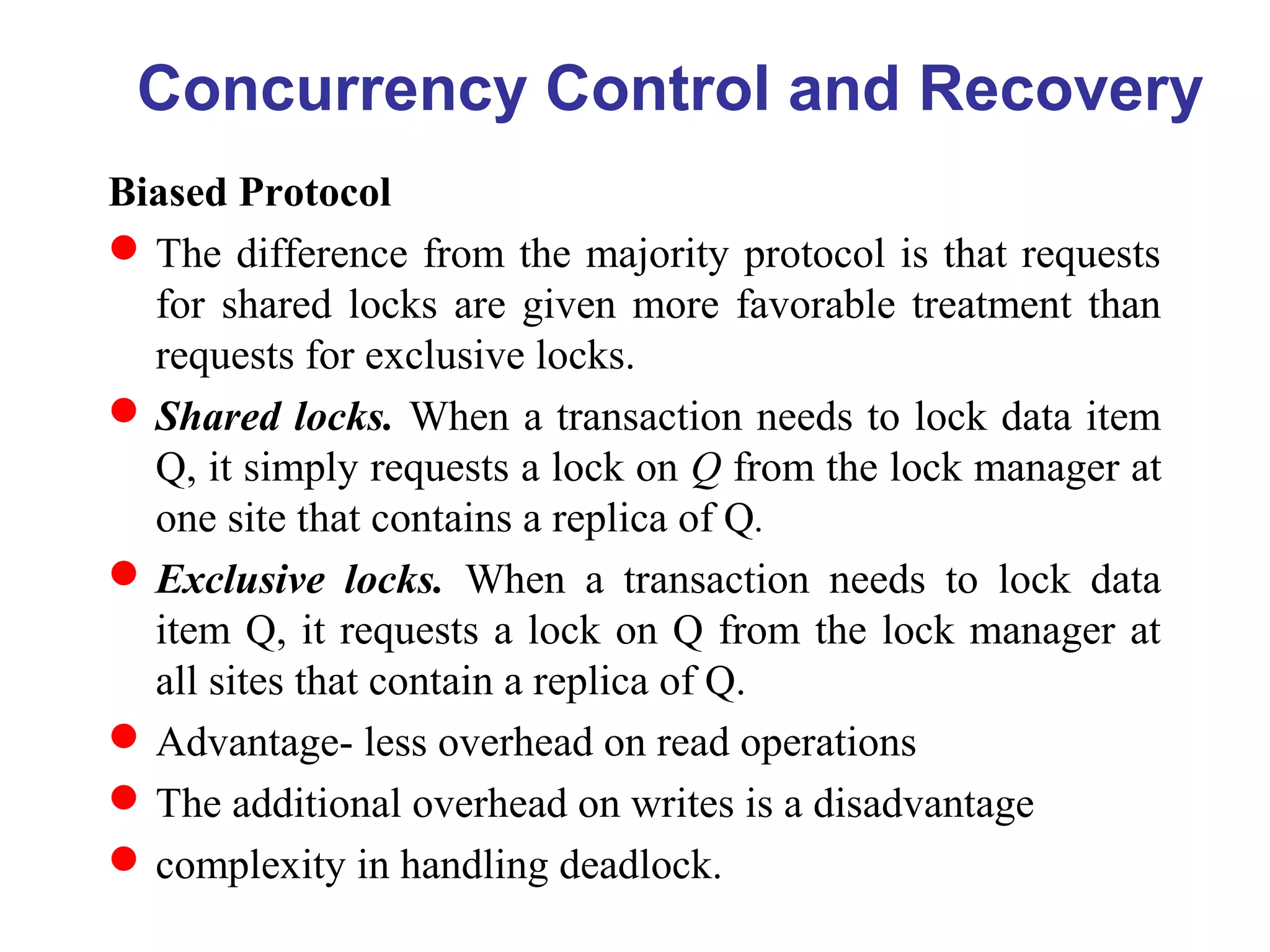 Biased Protocol
The difference from the majority protocol is that requests
for shared locks are given more favorable treatment than
requests for exclusive locks.
Shared locks. When a transaction needs to lock data item
Q, it simply requests a lock on Q from the lock manager at
one site that contains a replica of Q.
Exclusive locks. When a transaction needs to lock data
item Q, it requests a lock on Q from the lock manager at
all sites that contain a replica of Q.
Advantage- less overhead on read operations
The additional overhead on writes is a disadvantage
complexity in handling deadlock.
Concurrency Control and Recovery
 