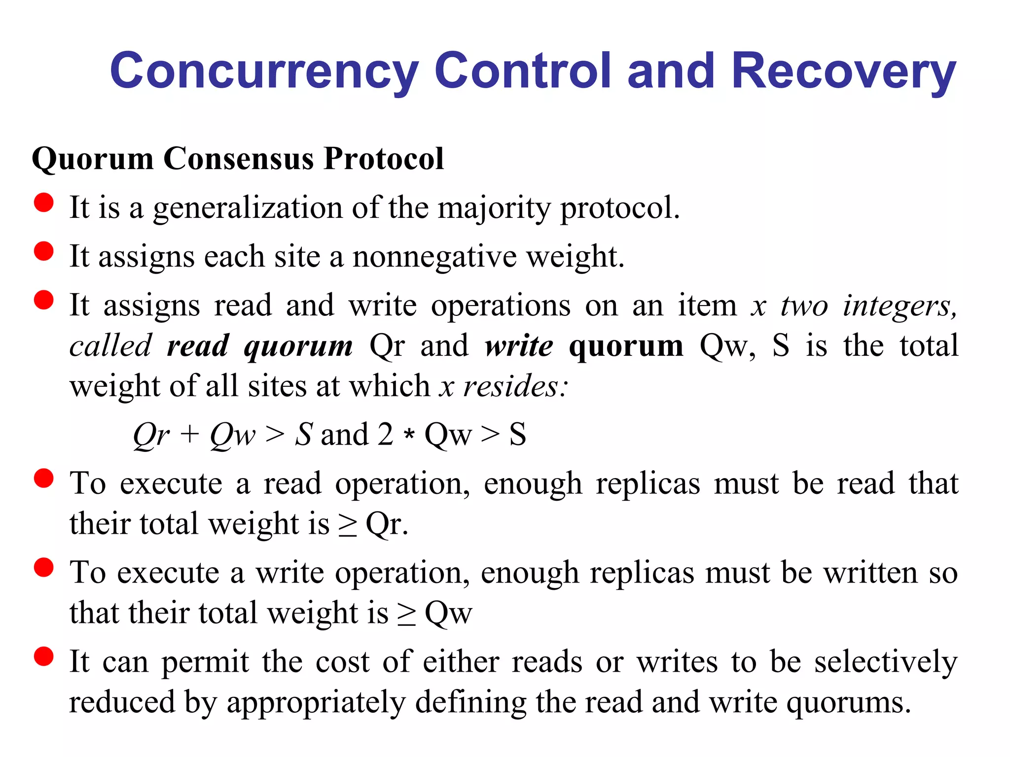 Quorum Consensus Protocol
It is a generalization of the majority protocol.
It assigns each site a nonnegative weight.
It assigns read and write operations on an item x two integers,
called read quorum Qr and write quorum Qw, S is the total
weight of all sites at which x resides:
Qr + Qw > S and 2 Qw > S∗
To execute a read operation, enough replicas must be read that
their total weight is ≥ Qr.
To execute a write operation, enough replicas must be written so
that their total weight is ≥ Qw
It can permit the cost of either reads or writes to be selectively
reduced by appropriately defining the read and write quorums.
Concurrency Control and Recovery
 