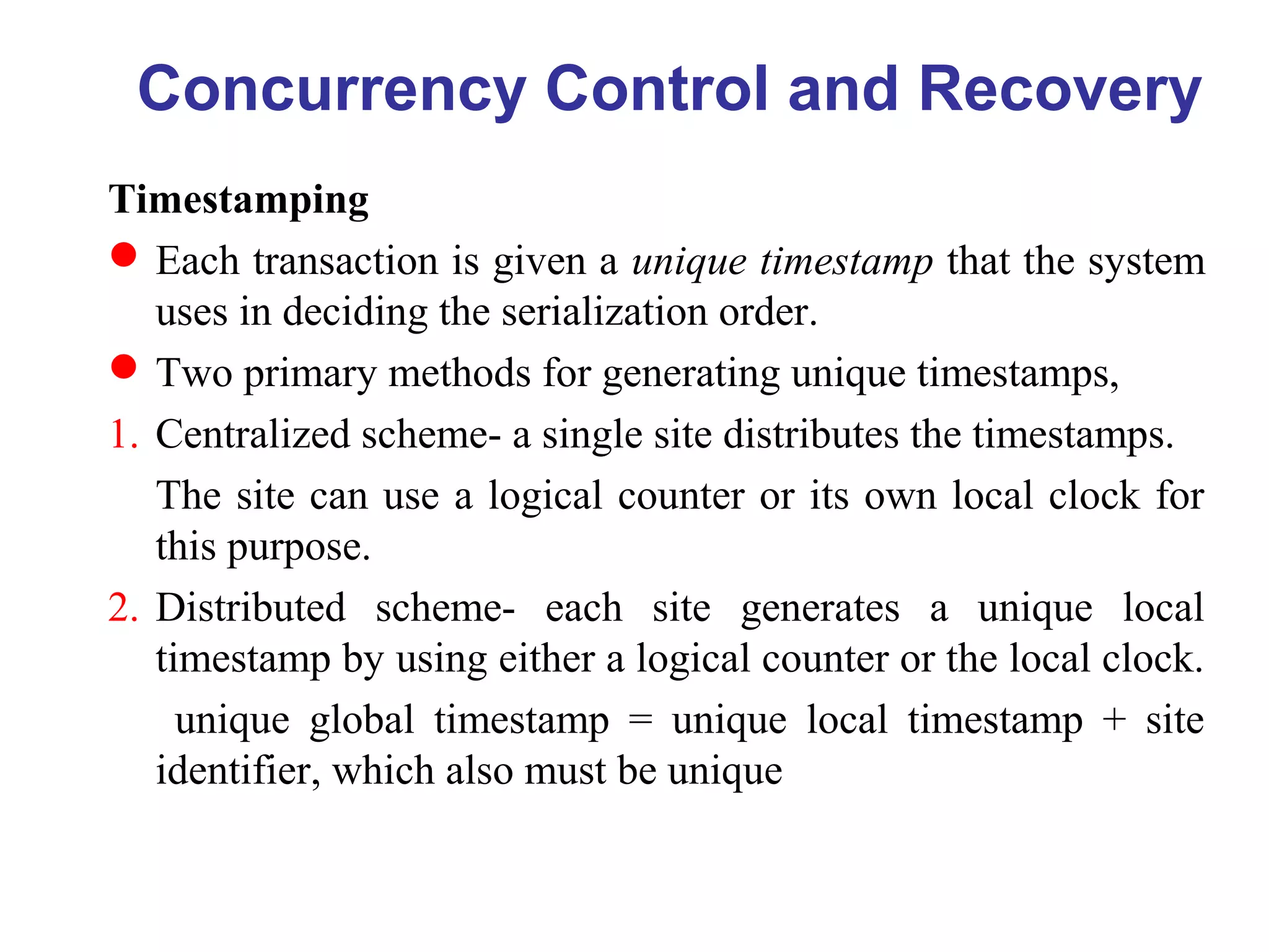 Timestamping
Each transaction is given a unique timestamp that the system
uses in deciding the serialization order.
Two primary methods for generating unique timestamps,
1. Centralized scheme- a single site distributes the timestamps.
The site can use a logical counter or its own local clock for
this purpose.
2. Distributed scheme- each site generates a unique local
timestamp by using either a logical counter or the local clock.
unique global timestamp = unique local timestamp + site
identifier, which also must be unique
Concurrency Control and Recovery
 