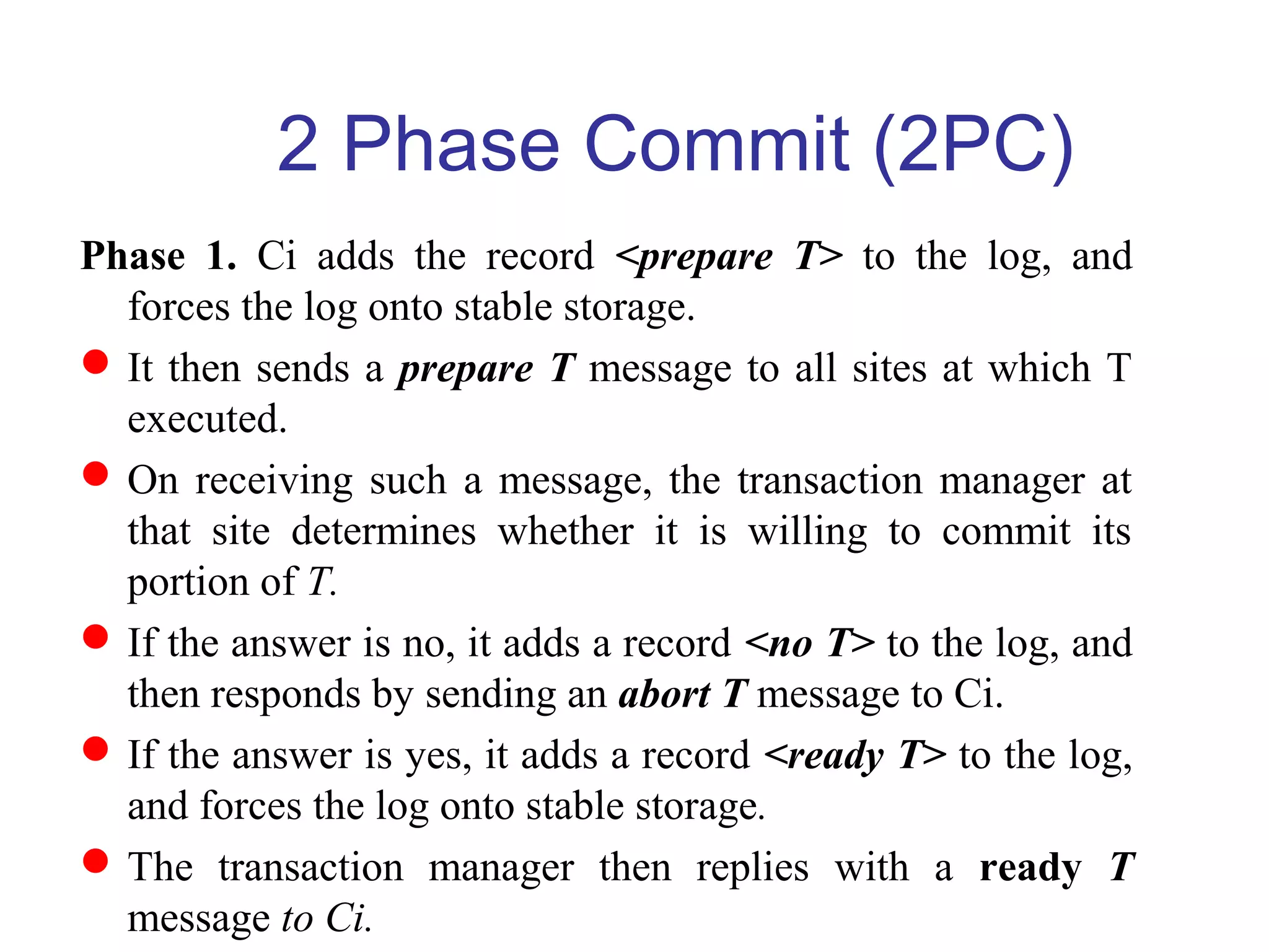 Phase 1. Ci adds the record <prepare T> to the log, and
forces the log onto stable storage.
It then sends a prepare T message to all sites at which T
executed.
On receiving such a message, the transaction manager at
that site determines whether it is willing to commit its
portion of T.
If the answer is no, it adds a record <no T> to the log, and
then responds by sending an abort T message to Ci.
If the answer is yes, it adds a record <ready T> to the log,
and forces the log onto stable storage.
The transaction manager then replies with a ready T
message to Ci.
2 Phase Commit (2PC)
 