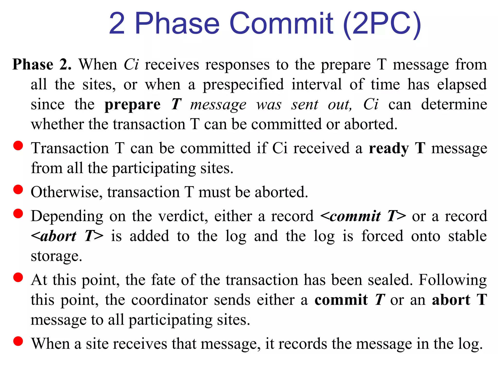 2 Phase Commit (2PC)
Phase 2. When Ci receives responses to the prepare T message from
all the sites, or when a prespecified interval of time has elapsed
since the prepare T message was sent out, Ci can determine
whether the transaction T can be committed or aborted.
Transaction T can be committed if Ci received a ready T message
from all the participating sites.
Otherwise, transaction T must be aborted.
Depending on the verdict, either a record <commit T> or a record
<abort T> is added to the log and the log is forced onto stable
storage.
At this point, the fate of the transaction has been sealed. Following
this point, the coordinator sends either a commit T or an abort T
message to all participating sites.
When a site receives that message, it records the message in the log.
 