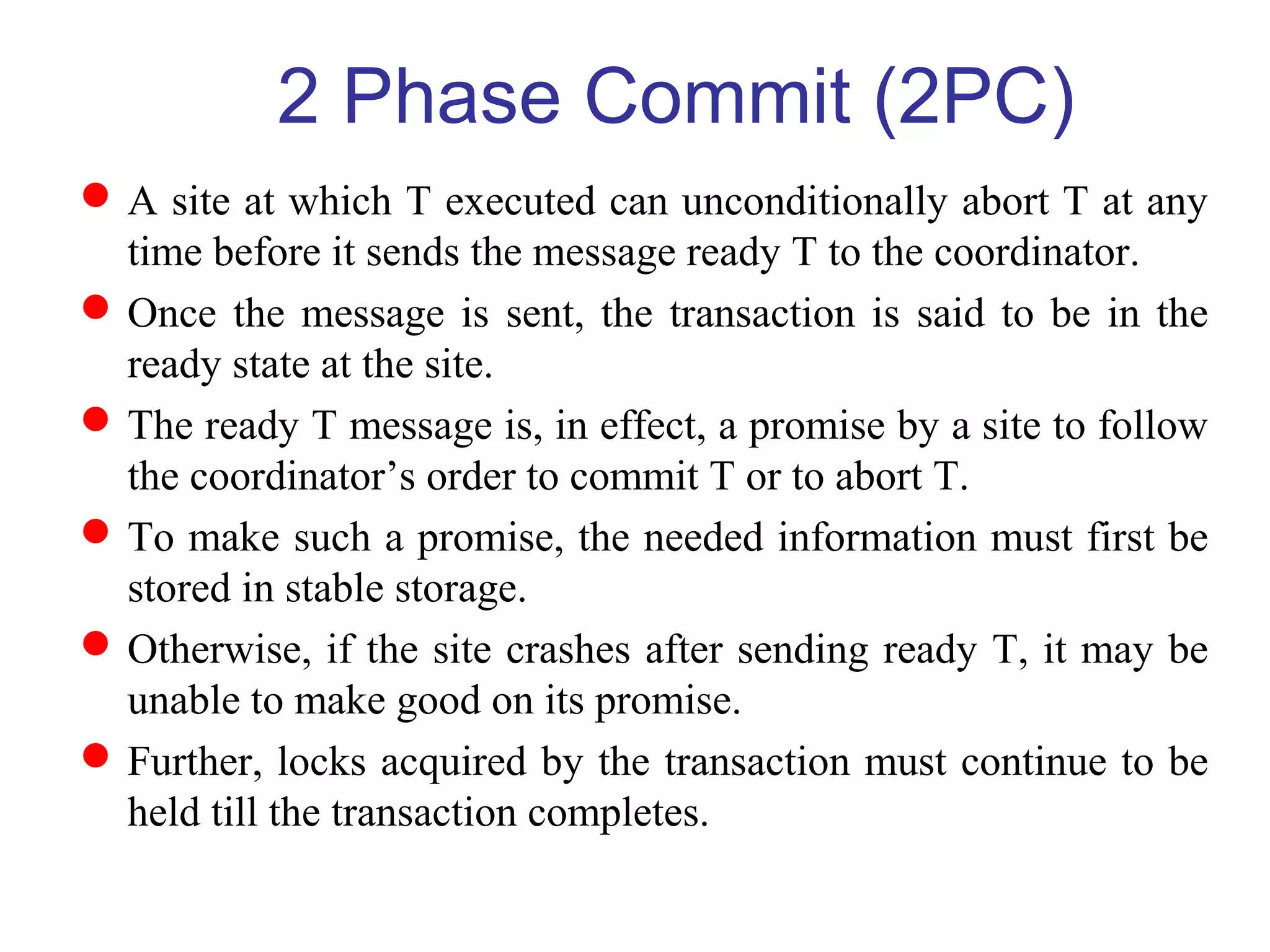 A site at which T executed can unconditionally abort T at any
time before it sends the message ready T to the coordinator.
Once the message is sent, the transaction is said to be in the
ready state at the site.
The ready T message is, in effect, a promise by a site to follow
the coordinator’s order to commit T or to abort T.
To make such a promise, the needed information must first be
stored in stable storage.
Otherwise, if the site crashes after sending ready T, it may be
unable to make good on its promise.
Further, locks acquired by the transaction must continue to be
held till the transaction completes.
2 Phase Commit (2PC)
 