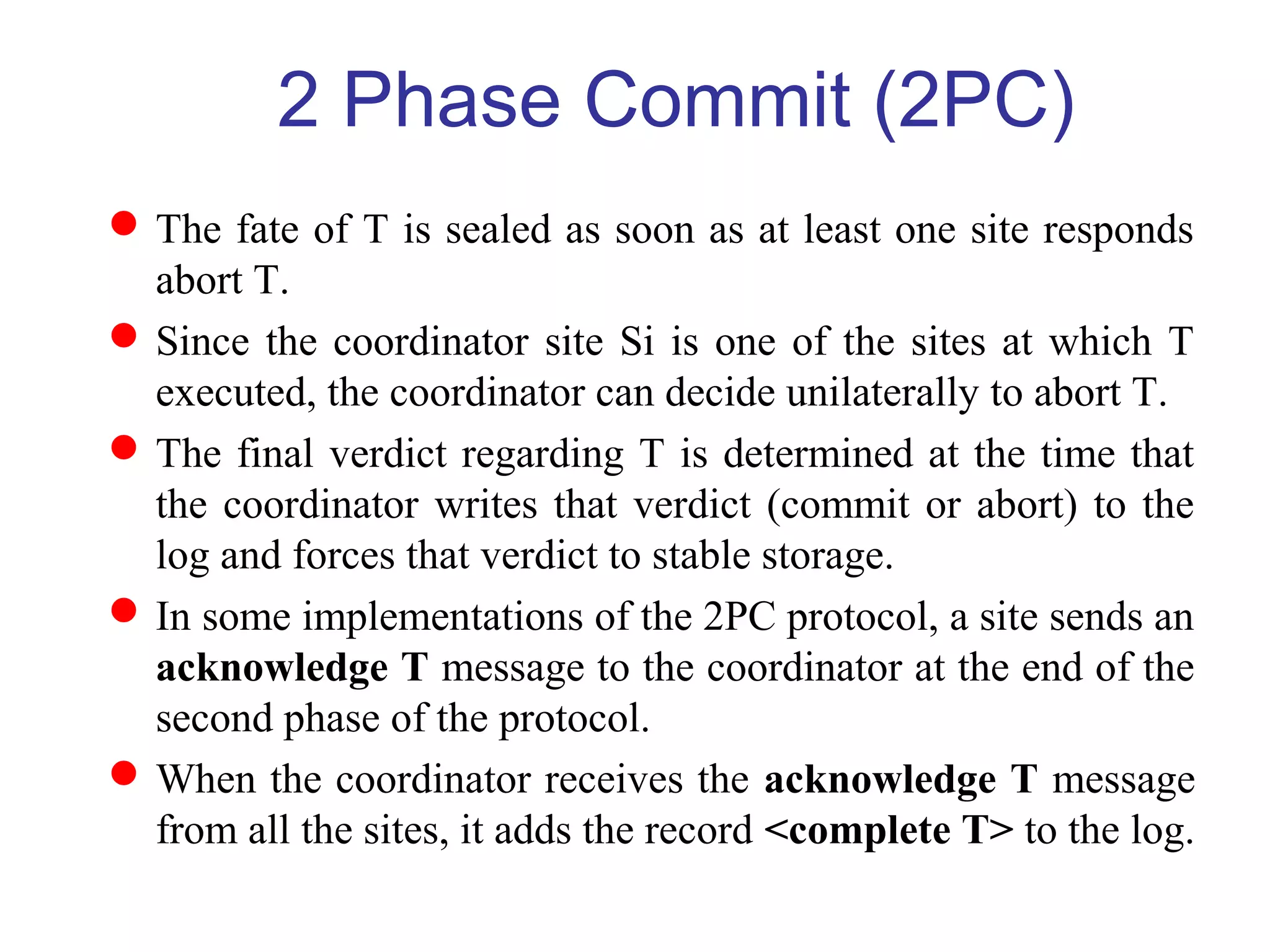 The fate of T is sealed as soon as at least one site responds
abort T.
Since the coordinator site Si is one of the sites at which T
executed, the coordinator can decide unilaterally to abort T.
The final verdict regarding T is determined at the time that
the coordinator writes that verdict (commit or abort) to the
log and forces that verdict to stable storage.
In some implementations of the 2PC protocol, a site sends an
acknowledge T message to the coordinator at the end of the
second phase of the protocol.
When the coordinator receives the acknowledge T message
from all the sites, it adds the record <complete T> to the log.
2 Phase Commit (2PC)
 