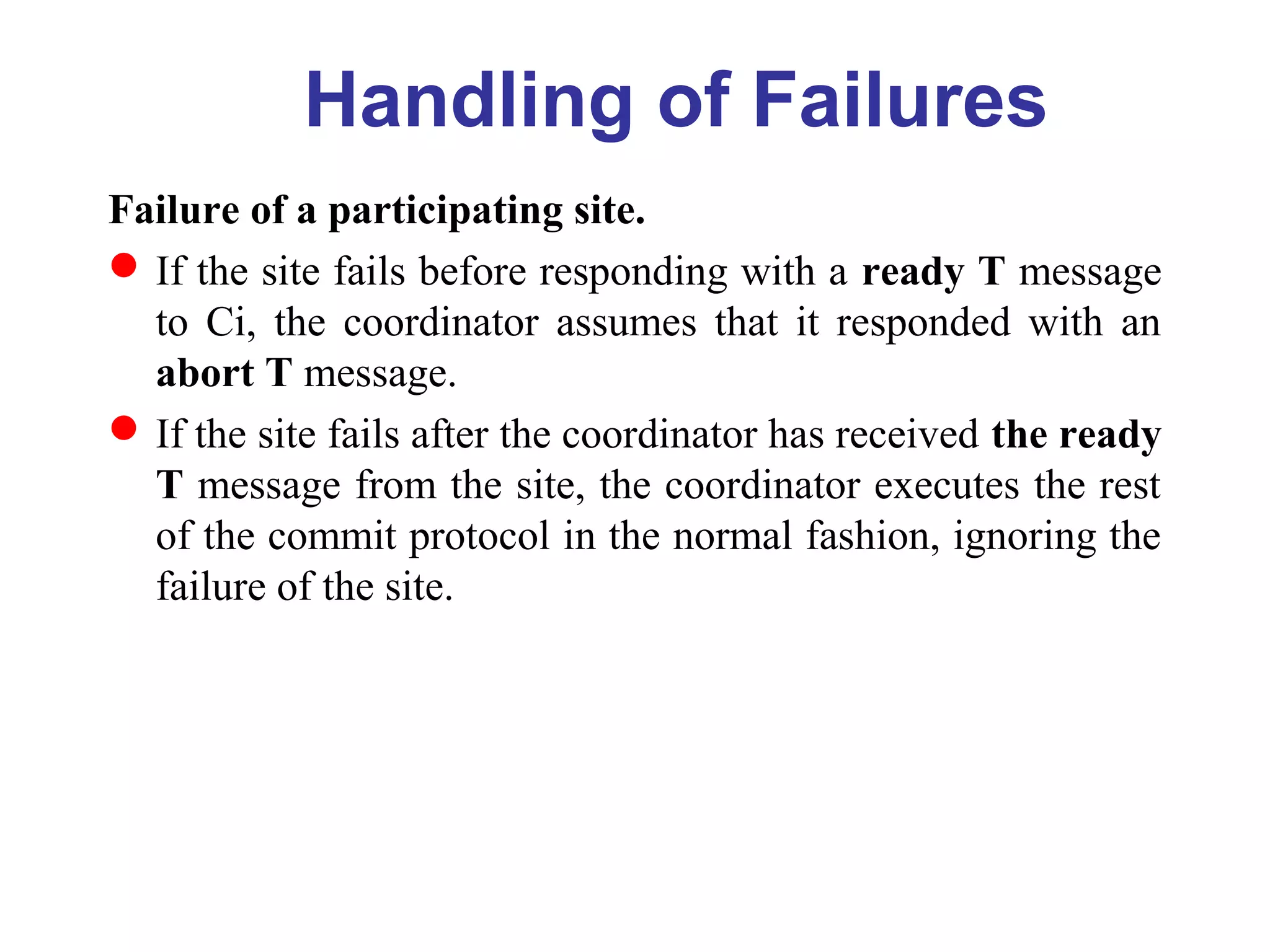 Handling of Failures
Failure of a participating site.
If the site fails before responding with a ready T message
to Ci, the coordinator assumes that it responded with an
abort T message.
If the site fails after the coordinator has received the ready
T message from the site, the coordinator executes the rest
of the commit protocol in the normal fashion, ignoring the
failure of the site.
 