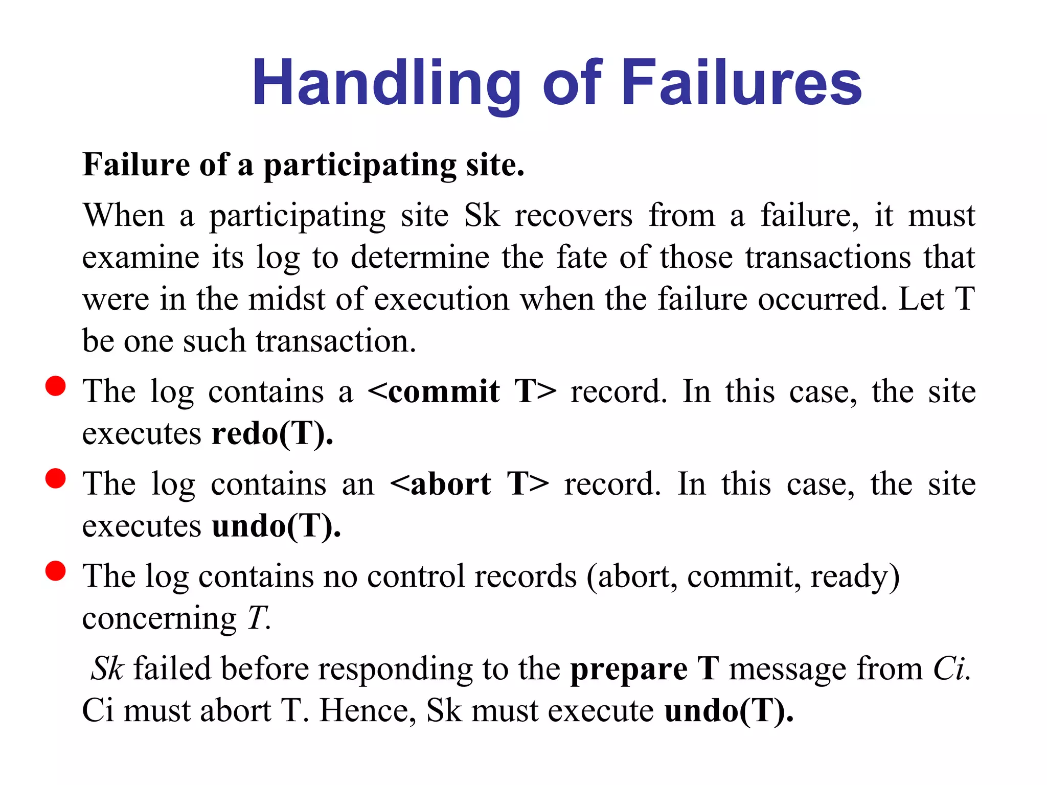 Failure of a participating site.
When a participating site Sk recovers from a failure, it must
examine its log to determine the fate of those transactions that
were in the midst of execution when the failure occurred. Let T
be one such transaction.
The log contains a <commit T> record. In this case, the site
executes redo(T).
The log contains an <abort T> record. In this case, the site
executes undo(T).
The log contains no control records (abort, commit, ready)
concerning T.
Sk failed before responding to the prepare T message from Ci.
Ci must abort T. Hence, Sk must execute undo(T).
Handling of Failures
 