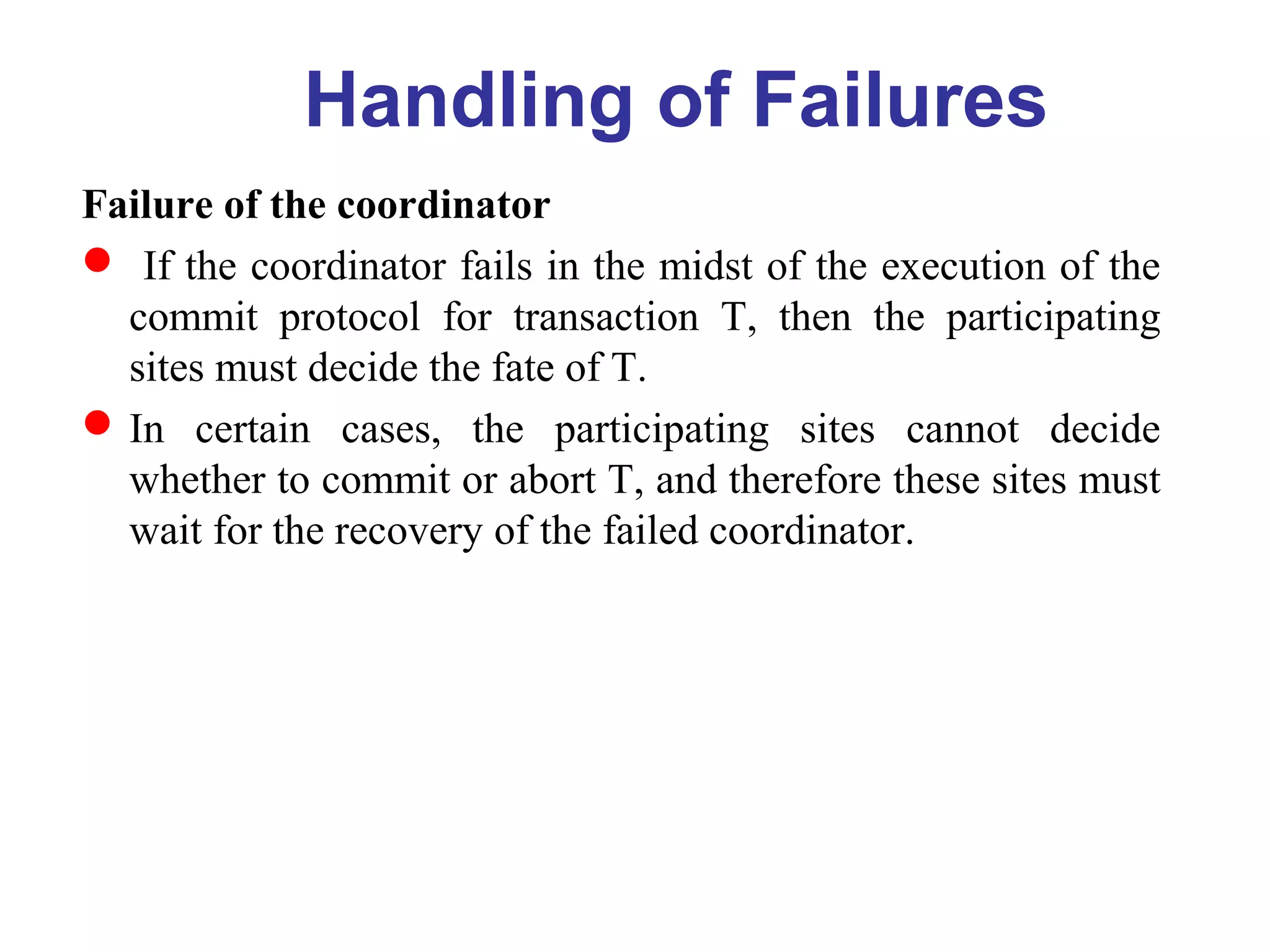 Failure of the coordinator
 If the coordinator fails in the midst of the execution of the
commit protocol for transaction T, then the participating
sites must decide the fate of T.
In certain cases, the participating sites cannot decide
whether to commit or abort T, and therefore these sites must
wait for the recovery of the failed coordinator.
Handling of Failures
 