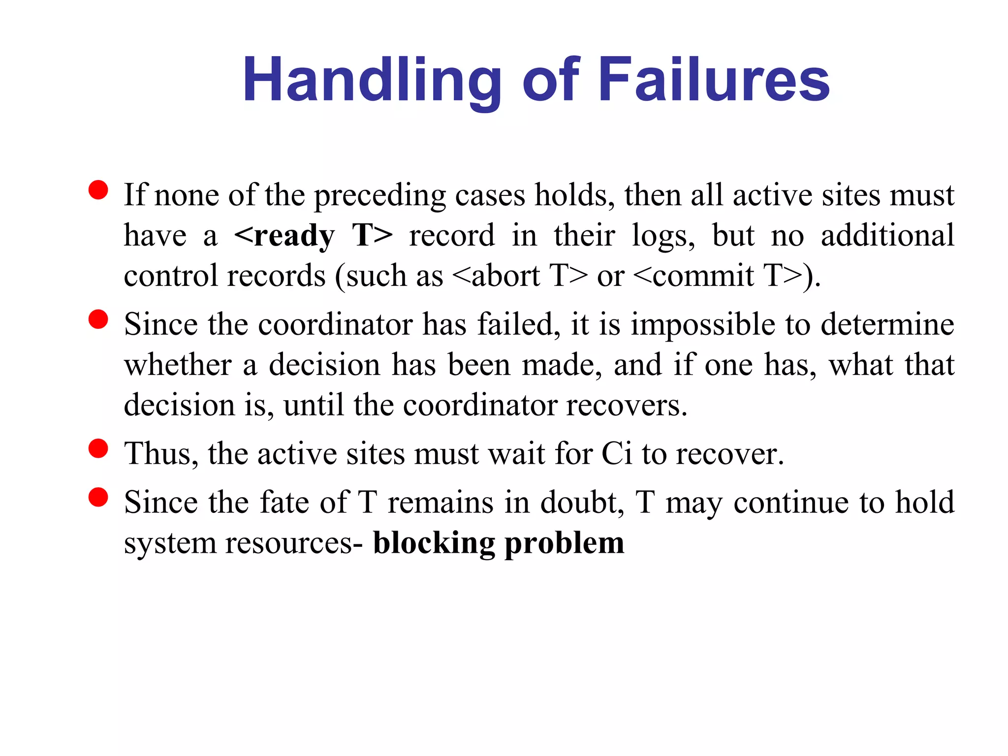 If none of the preceding cases holds, then all active sites must
have a <ready T> record in their logs, but no additional
control records (such as <abort T> or <commit T>).
Since the coordinator has failed, it is impossible to determine
whether a decision has been made, and if one has, what that
decision is, until the coordinator recovers.
Thus, the active sites must wait for Ci to recover.
Since the fate of T remains in doubt, T may continue to hold
system resources- blocking problem
Handling of Failures
 