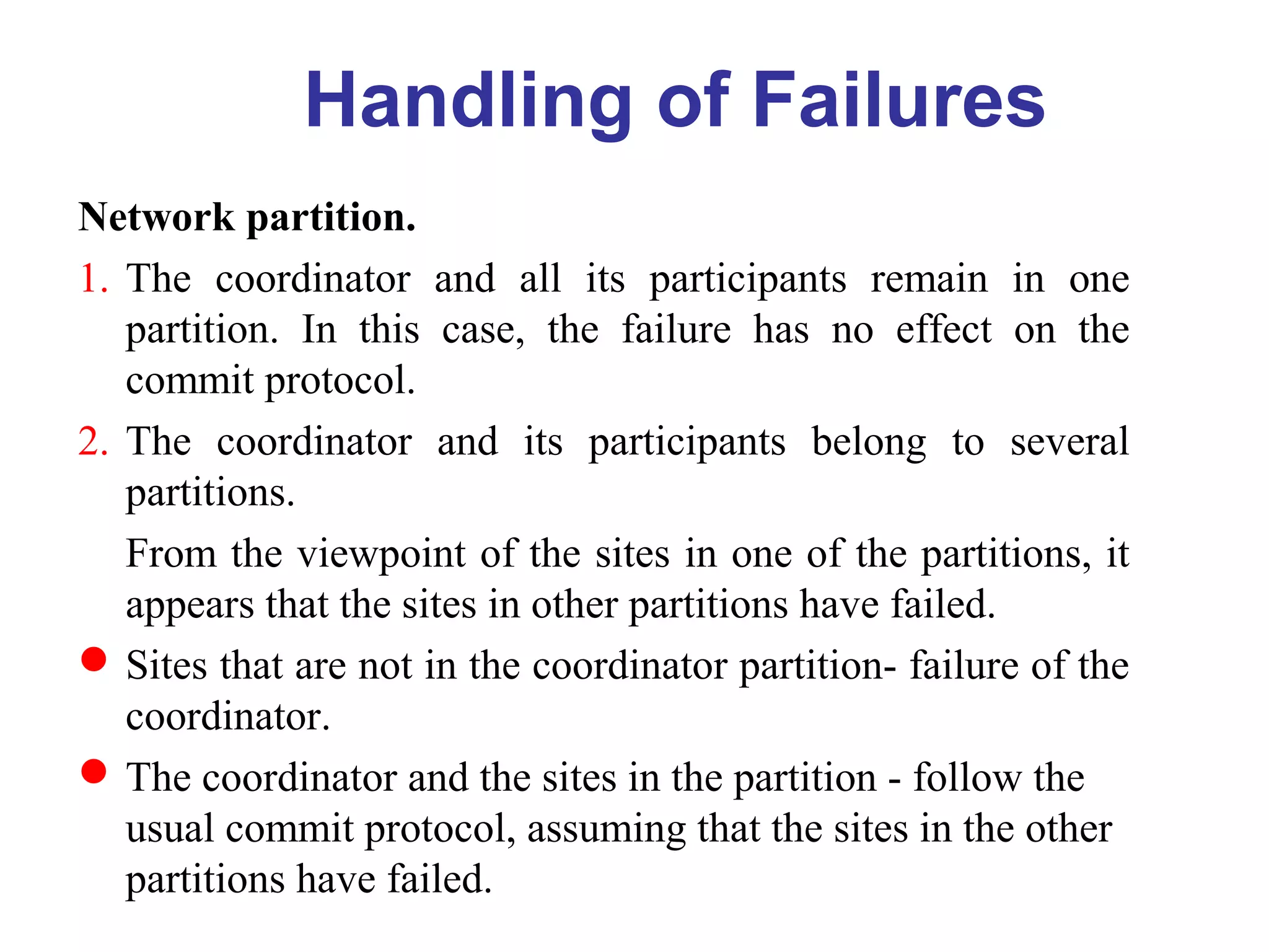 Network partition.
1. The coordinator and all its participants remain in one
partition. In this case, the failure has no effect on the
commit protocol.
2. The coordinator and its participants belong to several
partitions.
From the viewpoint of the sites in one of the partitions, it
appears that the sites in other partitions have failed.
Sites that are not in the coordinator partition- failure of the
coordinator.
The coordinator and the sites in the partition - follow the
usual commit protocol, assuming that the sites in the other
partitions have failed.
Handling of Failures
 