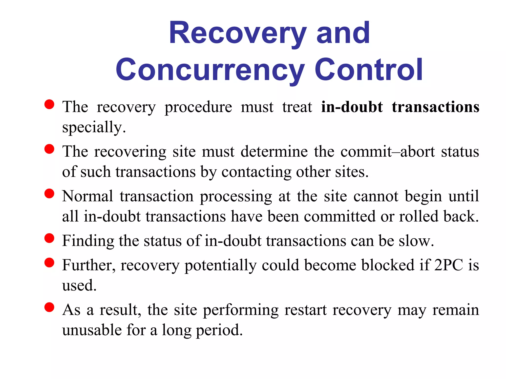Recovery and
Concurrency Control
The recovery procedure must treat in-doubt transactions
specially.
The recovering site must determine the commit–abort status
of such transactions by contacting other sites.
Normal transaction processing at the site cannot begin until
all in-doubt transactions have been committed or rolled back.
Finding the status of in-doubt transactions can be slow.
Further, recovery potentially could become blocked if 2PC is
used.
As a result, the site performing restart recovery may remain
unusable for a long period.
 
