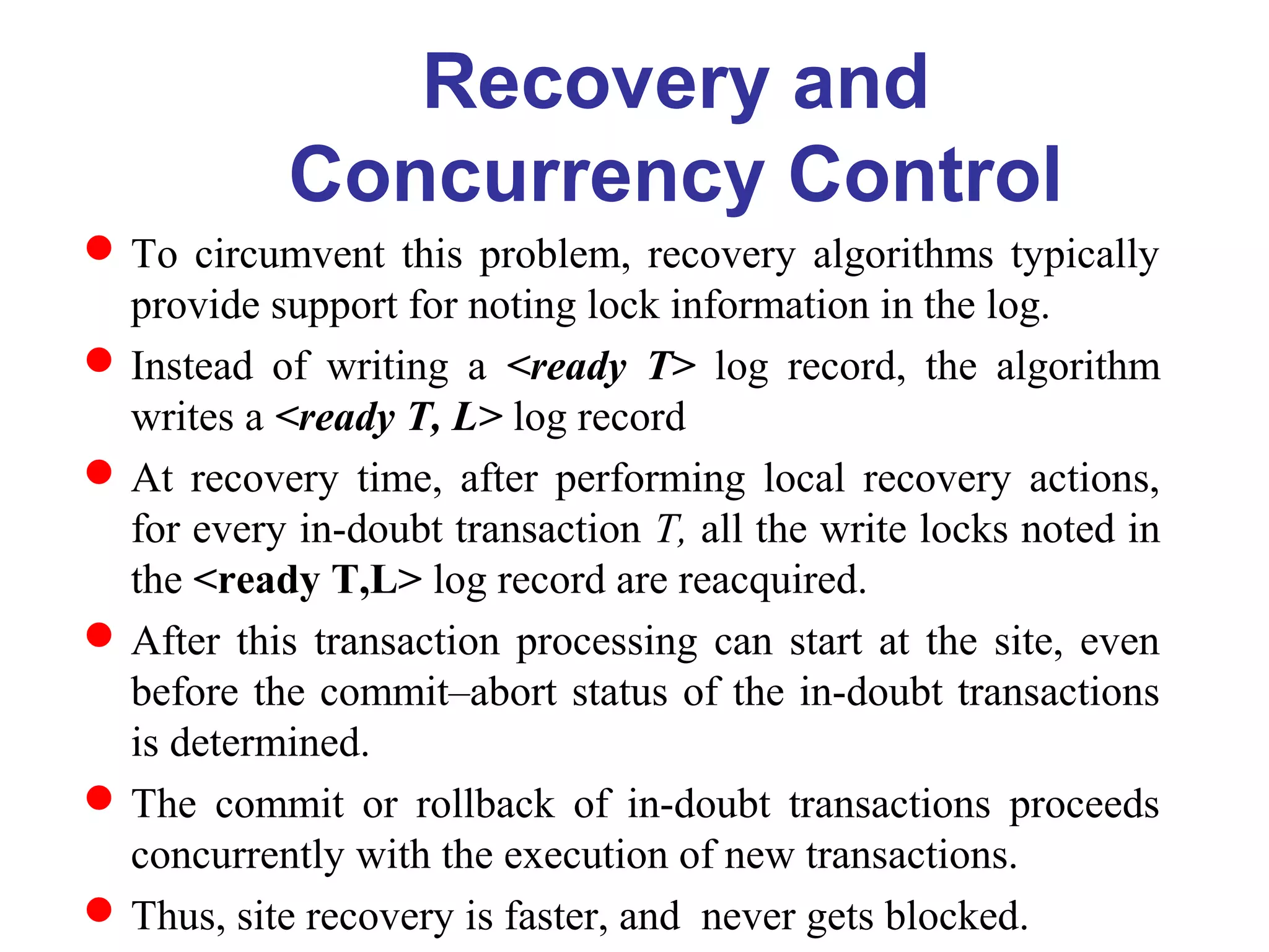 To circumvent this problem, recovery algorithms typically
provide support for noting lock information in the log.
Instead of writing a <ready T> log record, the algorithm
writes a <ready T, L> log record
At recovery time, after performing local recovery actions,
for every in-doubt transaction T, all the write locks noted in
the <ready T,L> log record are reacquired.
After this transaction processing can start at the site, even
before the commit–abort status of the in-doubt transactions
is determined.
The commit or rollback of in-doubt transactions proceeds
concurrently with the execution of new transactions.
Thus, site recovery is faster, and never gets blocked.
Recovery and
Concurrency Control
 