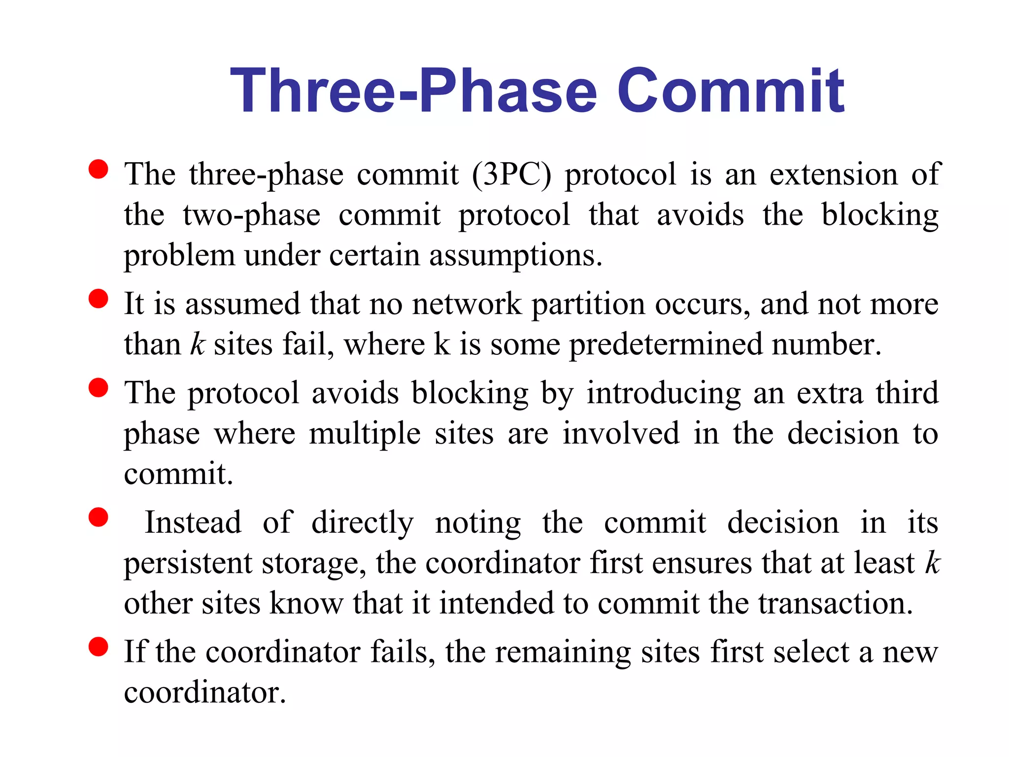 Three-Phase Commit
The three-phase commit (3PC) protocol is an extension of
the two-phase commit protocol that avoids the blocking
problem under certain assumptions.
It is assumed that no network partition occurs, and not more
than k sites fail, where k is some predetermined number.
The protocol avoids blocking by introducing an extra third
phase where multiple sites are involved in the decision to
commit.
 Instead of directly noting the commit decision in its
persistent storage, the coordinator first ensures that at least k
other sites know that it intended to commit the transaction.
If the coordinator fails, the remaining sites first select a new
coordinator.
 
