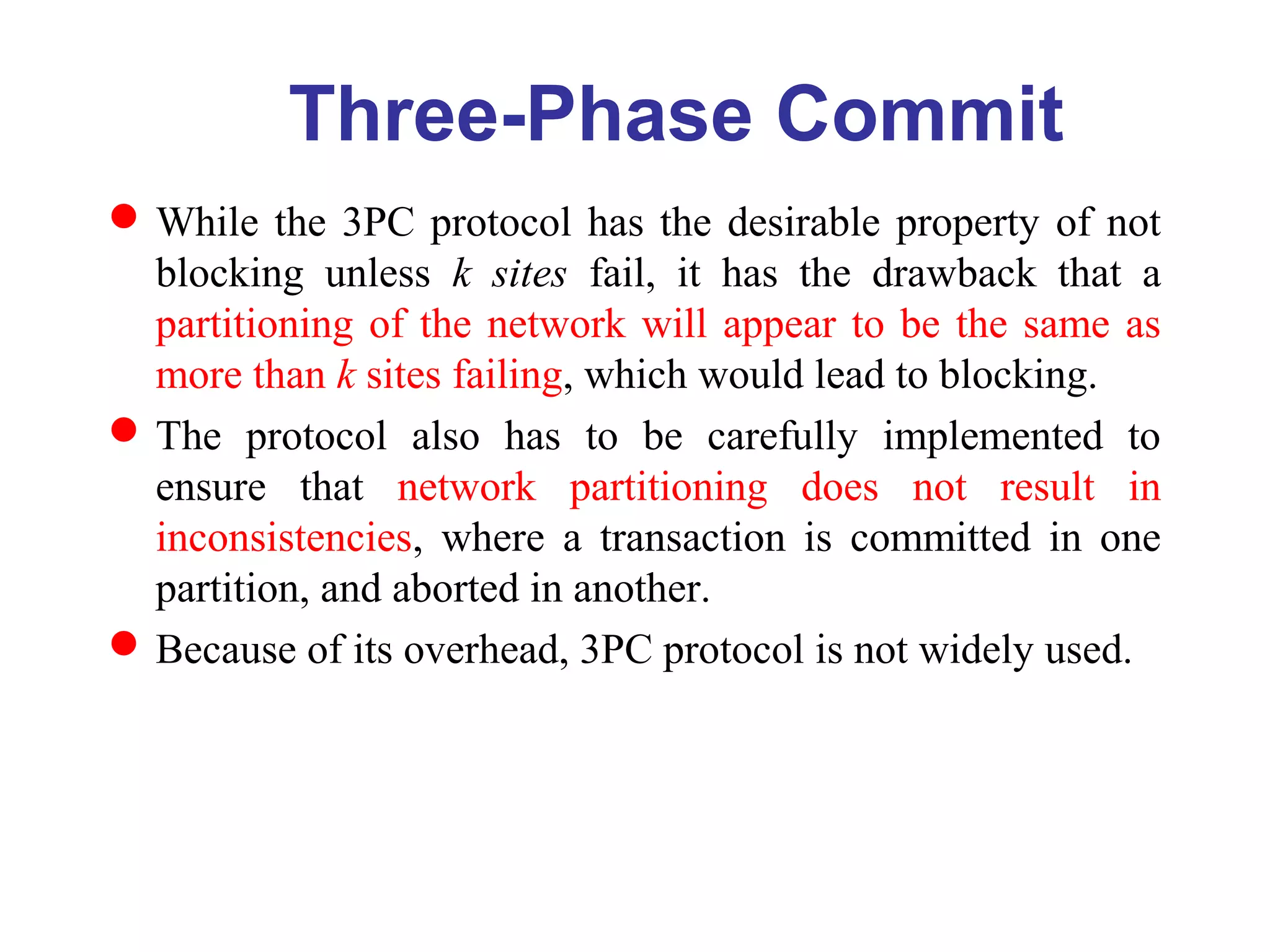 While the 3PC protocol has the desirable property of not
blocking unless k sites fail, it has the drawback that a
partitioning of the network will appear to be the same as
more than k sites failing, which would lead to blocking.
The protocol also has to be carefully implemented to
ensure that network partitioning does not result in
inconsistencies, where a transaction is committed in one
partition, and aborted in another.
Because of its overhead, 3PC protocol is not widely used.
Three-Phase Commit
 