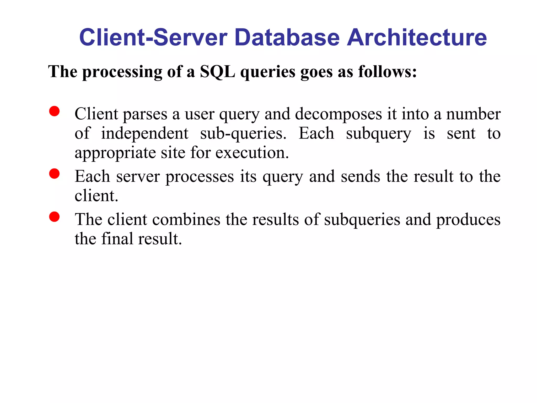 Client-Server Database Architecture
The processing of a SQL queries goes as follows:
 Client parses a user query and decomposes it into a number
of independent sub-queries. Each subquery is sent to
appropriate site for execution.
 Each server processes its query and sends the result to the
client.
 The client combines the results of subqueries and produces
the final result.
 